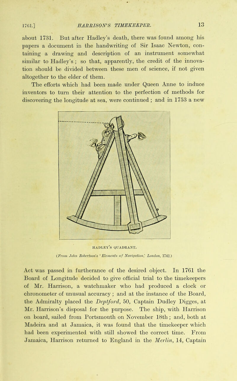 1761.] about 1731. But after Hadley’s death, there was found among his papers a document in the handwriting of Sir Isaac Newton, con- taining a drawing and description of an instrument somewhat similar to Hadley’s ; so that, apparently, the credit of the innova- tion should be divided between these men of science, if not given altogether to the elder of them. The efforts which had been made under Queen Anne to induce inventors to turn their attention to the perfection of methods for discovering the longitude at sea, were continued ; and in 1753 a new Hadley’s quadrant. (From John Robertson's 'Elements of Navigation’ London, 1742.) Act was passed in furtherance of the desired object. In 1761 the Board of Longitude decided to give official trial to the timekeepers of Mr. Harrison, a watchmaker who had produced a clock or chronometer of unusual accuracy ; and at the instance of the Board, the Admiralty placed the Deptford, 50, Captain Dudley Digges, at Mr. Harrison’s disposal for the purpose. The ship, with Harrison on board, sailed from Portsmouth on November 18th; and, both at Madeira and at Jamaica, it was found that the timekeeper which had been experimented with still showed the correct time. Prom Jamaica, Harrison returned to England in the Merlin, 14, Captain