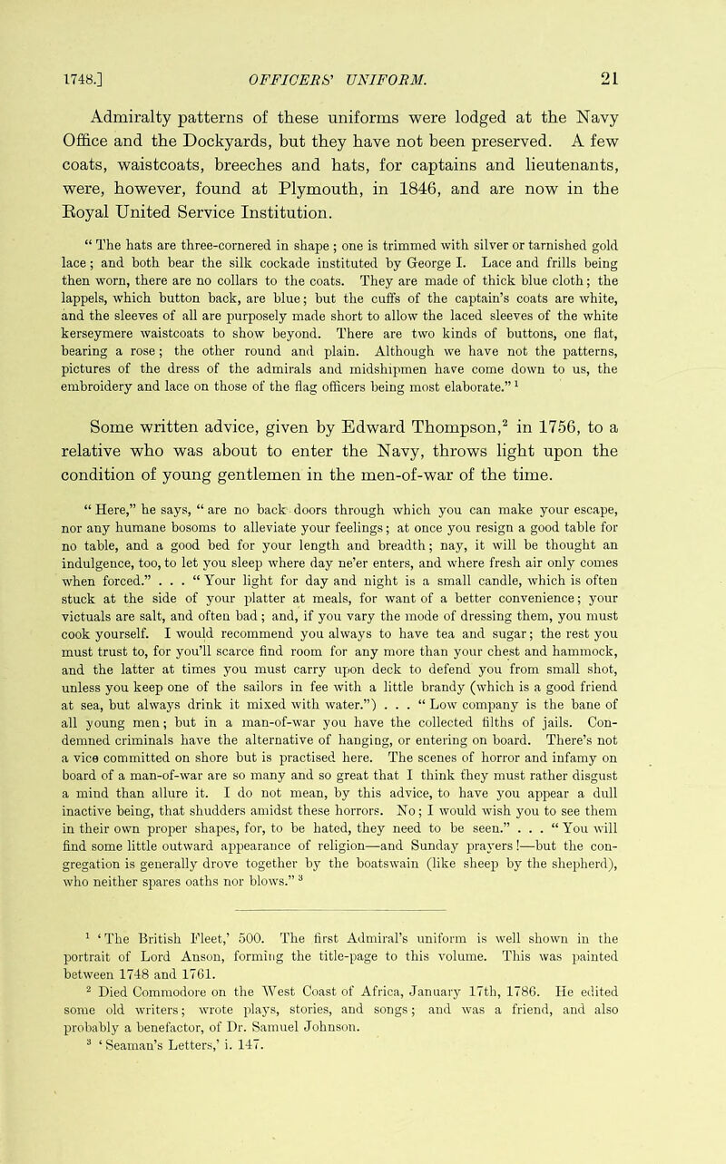 Admiralty patterns of these uniforms were lodged at the Navy Office and the Dockyards, but they have not been preserved. A few coats, waistcoats, breeches and hats, for captains and lieutenants, were, however, found at Plymouth, in 1846, and are now in the Eoyal United Service Institution. “ The hats are three-cornered in shape ; one is trimmed with silver or tarnished gold lace; and both bear the silk cockade instituted by Gleorge I. Lace and frills being then worn, there are no collars to the coats. They are made of thick blue cloth; the lappels, which button back, are blue; but the cuffs of the captain’s coats are white, and the sleeves of all are purposely made short to allow the laced sleeves of the white kerseymere waistcoats to show beyond. There are two kinds of buttons, one flat, bearing a rose; the other round and plain. Although we have not the patterns, pictures of the dress of the admirals and midshipmen have come down to us, the embroidery and lace on those of the flag officers being most elaborate.” ^ Some written advice, given by Edward Thompson,^ in 1756, to a relative who was about to enter the Navy, throws light upon the condition of young gentlemen in the men-of-war of the time. “Here,” he says, “are no back doors through which you can make your escape, nor any humane bosoms to alleviate your feelings; at once you resign a good table for no table, and a good bed for your length and breadth; nay, it will be thought an indulgence, too, to let you sleep where day ne’er enters, and where fresh air only comes when forced.” . . . “ Your light for day and night is a small candle, which is often stuck at the side of your platter at meals, for want of a better convenience; your victuals are salt, and often bad; and, if you vary the mode of dressing them, you must cook yourself. I would recommend you always to have tea and sugar; the rest you must trust to, for you’ll scarce And room for any more than your chest and hammock, and the latter at times you must carry upon deck to defend you from small shot, unless you keep one of the sailors in fee with a little brandy (which is a good friend at sea, but always drink it mixed with water.”) . . . “ Low company is the bane of all young men; but in a man-of-war you have the collected tilths of jails. Con- demned criminals have the alternative of hanging, or entering on board. There’s not a vice committed on shore but is practised here. The scenes of horror and infamy on board of a man-of-war are so many and so great that I think they must rather disgust a mind than allure it. I do not mean, by this advice, to have you appear a dull inactive being, that shudders amidst these horrors. No; I would wish you to see them in their own proper shapes, for, to be hated, they need to be seen.” . . . “ You will find some little outward appearance of religion—and Sunday prayers!—but the con- gregation is generally^ drove together by the boatswain (like sheep by the shepherd), who neither spares oaths nor blows.” “ ^ ‘ The British Fleet,’ 500. The first Admiral’s uniform is well shown in the portrait of Lord Anson, forming the title-page to this volume. This was painted between 1748 and 1761. ^ Died Commodore on the West Coast of Africa, January 17th, 1786. He edited some old writers; wrote plays, stories, and songs; and was a friend, and also probably a benefactor, of Dr. Samuel Johnson. ® ‘ Seaman’s Letters,’ i. 147.