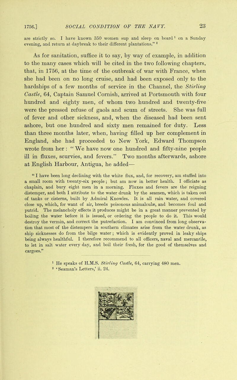 1756.] SOCIAL CONDITION OF THE NAVY. 28 are strictly so. I have known 350 women sup and sleep on hoard' on a Sunday evening, and return at daybreak to their different plantations.” ^ As for sanitation, suffice it to say, by way of example, in addition to the many cases which will be cited in the two following chapters, that, in 1756, at the time of the outbreak of war with France, when she had been on no long cruise, and had been exposed only to the hardships of a few months of service in the Channel, the Stirling Castle, 64, Captain Samuel Cornish, arrived at Portsmouth with four hundred and eighty men, of whom two hundred and twenty-five were the pressed refuse of gaols and scum of streets. She was full of fever and other sickness, and, when the diseased had been sent ashore, but one hundred and sixty men remained for duty. Less than three months later, when, having filled up her complement in England, she had proceeded to New York, Edward Thompson wrote from her : “ We have now one hundred and fifty-nine people ill in fluxes, scurvies, and fevers.” Two months afterwards, ashore at English Harbour, Antigua, he added— “ I have been long declining with the white flux, and, for recovery, am stuffed into a small room with twenty-six people; but am now in better health. I officiate as chaplain, and bury eight men in a morning. Fluxes and fevers are the reigning distemper, and both I attribute to the water drunk by the seamen, which is taken out of tanks or cisterns, built by Admiral Knowles. It is all rain water, and covered close up, which, for want of air, breeds poisonous animalcute, and becomes foul and putrid. The melancholy effects it produces might be in a great manner prevented by boiling the water before it is issued, or ordering the people to do it. This would destroy the vermin, and correct the putrefaction. I am convinced from long observa- tion that most of the distempers in southern climates arise from the water drunk, as ship sicknesses do from the bilge water; which is evidently proved in leaky ships being always healthful. I therefore recommend to all officers, naval and mercantile, to let in salt water every day, and boil their fresh, for the good of themselves and cargoes.” ^ He speaks of H.M.S. Stirling Castle, 64, carrying 480 men.