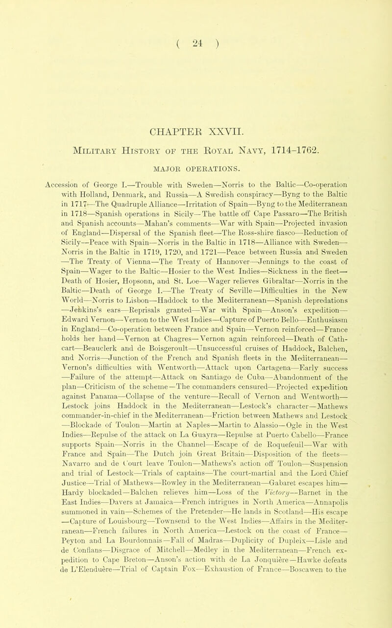 CHAPTEE XXVII. Militaey History of the Eoyal Navy, 1714-1762. MA.JOR OPERATIONS. Accession of George I.—Trouble with Sweden—Norris to the Baltic—Co-operation with Holland, Denmark, and Russia—A Swedish conspiracy—Byng to the Baltic in 1717—The Quadruple Alliance—Irritation of Spain—Byng to the Mediterranean in 1718—Spanish oj^erations in Sicily—The battle off Cape Passaro—The British and Spanish accounts—Mahan’s comments—War with Spain—Projected invasion of England—Dispersal of the Spanish fleet—The Ross-shire fiasco—Reduction of Sicily—Peace with Spain—Norris in the Baltic in 1718—Alliance with Sweden— Norris in the Baltic in 1719, 1720, and 1721—Peace between Russia and Sweden —The Treaty of Vienna—The Treaty of Hannover—Jennings to the coast of Spain—Wager to the Baltic—Hosier to the West Indies—Sickness in the fleet— Death of Hosier, Hopsonu, and St. Loe—Wager relieves Gibraltar—Norris in the Baltic—Death of George I.—The Treaty of Seville—Difficulties in the New World—Norris to Lisbon—Haddock to the Mediterranean—^Spanish depredations —Jenkins’s ears—Reprisals granted—War with Spain—Anson’s expedition— Edward Vernon—Vernon to the West Indies—Capture of Puerto Bello—Enthusiasm in England—Co-operation between France and Spain—Vernon reinforced—France holds her hand—Vernon at Chagres—Vernon again reinforced—Death of Cath- cart—Beauclerk and de Boisgeroult—Unsuccessful cruises of Haddock, Balchen, and Norris—Junction of the French and Spanish fleets in the Mediterranean— Vernon’s difficulties with Wentworth—Attack upon Cartagena—Early success —Failure of the attempt—Attack on Santiago de Cuba—Abandonment of the plan—Criticism of the scheme—The commanders censured—Projected expedition against Panama—Collapse of the venture—Recall of Vernon and Wentworth— Lestock joins Haddock in the Mediterranean—Lestock’s character—Mathews commander-in-chief in the Mediterranean—Friction between Mathews and Lestock —Blockade of Toulon—Martin at Naples—Martin to Alassio—Ogle in the West Indies—Repulse of the attack on La Guayra—Repulse at Puerto Cabello—France supports Spain—Norris in the Channel—Escape of de Roqiiefeuil—War with France and Spain—The Dutch join Great Britain—Disposition of the fleets— Navarro and de Court leave Toulon—Mathews’s action ofl' Toulon—Susi^ension and trial of Lestock—Trials of captains—The court-martial and the Lord Chief Justice—Trial of Mathews—Rowley in the Mediterranean—Gabaret escapes him— Hardy blockaded—Balchen relieves him—Loss of the Victory—Barnet in the East Indies—Davers at Jamaica—French intrigues in North America—Annapolis summoned in vain—Schemes of the Pretender—He lands in Scotland—His escape —Capture of Louisbourg—Townsend to the West Indies—Affairs in the Mediter- ranean—French failures in North America—Lestock on the coast of France— Peyton and La Bourdonnais—Fall of Madras—Duiflicity of Dupleix-—Lisle and de Conflans—Disgrace of Mitchell—Medley in the Mediterranean—French e.x- pedition to Cape Breton—Anson’s action with de La Jonquiere—Hawke defeats de L’Elenduere—Trial of Captain Fox—Exhaustion of France—Boscawen to the