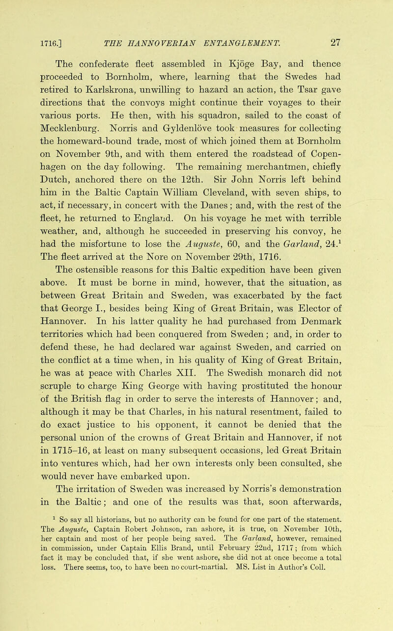 The confederate fleet assembled in Kjoge Bay, and thence proceeded to Bornholm, where, learning that the Swedes had retired to Karlskrona, unwilling to hazard an action, the Tsar gave directions that the convoys might continue their voyages to their various ports. He then, with his squadron, sailed to the coast of Mecklenburg. Norris and Gyldenlove took measures for collecting the homeward-bound trade, most of which joined them at Bornholm on November 9th, and with them entered the roadstead of Copen- hagen on the day following. The remaining merchantmen, chiefly Dutch, anchored there on the 12th. Sir John Norris left behind him in the Baltic Captain William Cleveland, with seven ships, to act, if necessary, in concert with the Danes ; and, with the rest of the fleet, he returned to England. On his voyage he met with terrible weather, and, although he succeeded in preserving his convoy, he had the misfortune to lose the Auguste, 60, and the Garland, 24.^ The fleet arrived at the Nore on November 29th, 1716. The ostensible reasons for this Baltic expedition have been given above. It must be borne in mind, however, that the situation, as between Great Britain and Sweden, was exacerbated by the fact that George I., besides being King of Great Britain, was Elector of Hannover. In his latter quality he had purchased from Denmark territories which had been conquered from Sweden; and, in order to defend these, he had declared war against Sweden, and carried on the conflict at a time when, in his quality of King of Great Britain, he was at peace with Charles XII. The Swedish monarch did not scruple to charge King George with having prostituted the honour of the British flag in order to serve the interests of Hannover; and, although it may be that Charles, in his natural resentment, failed to do exact justice to his opponent, it cannot be denied that the personal union of the crowns of Great Britain and Hannover, if not in 1715-16, at least on many subsequent occasions, led Great Britain into ventures which, had her own interests only been consulted, she would never have embarked upon. The irritation of Sweden was increased by Norris’s demonstration in the Baltic; and one of the results was that, soon afterwards, ^ So say all historians, hut no authority can he found for one part of the statement. The Auguste, Captain Robert Johnson, ran ashore, it is true, on November 10th, her captain and most of her people being saved. The Garland, however, remained in commission, under Captain Ellis Brand, until February 22nd, 1717; from which fact it may he concluded that, if she went ashore, she did not at once become a total loss. There seems, too, to have been no court-martial. MS. List in Author’s Coll.