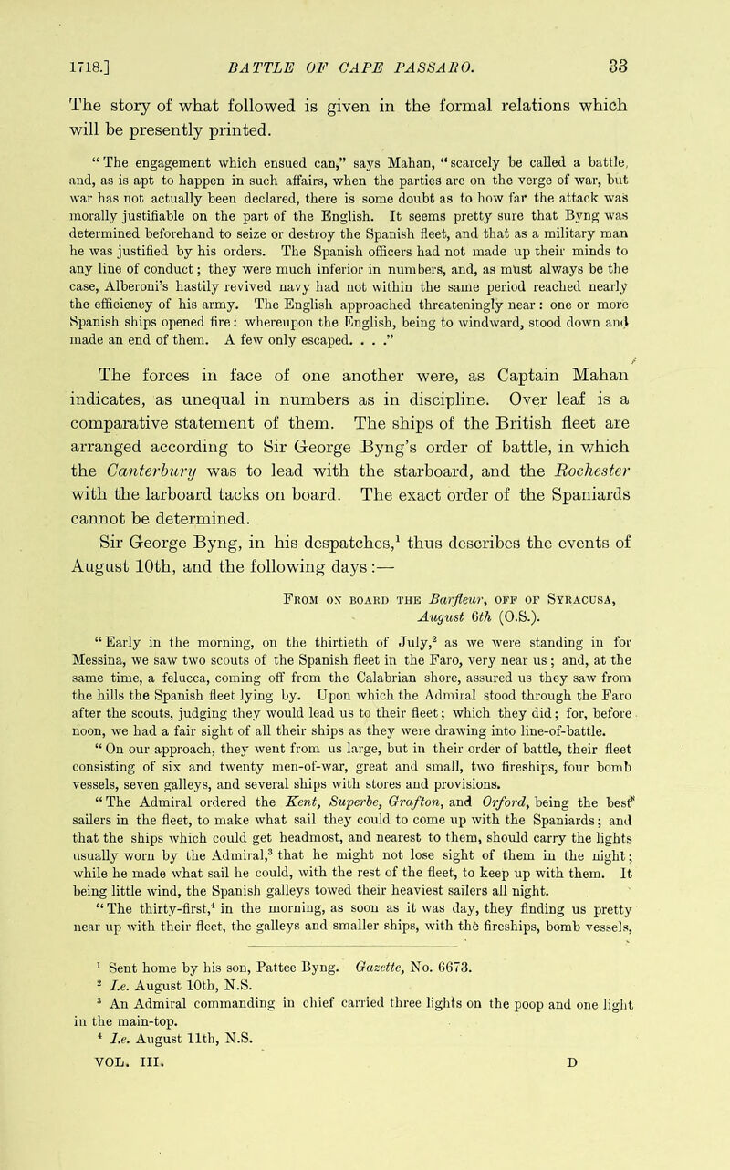 The story of what followed is given in the formal relations which will be presently printed. “ The engagement which ensued can,” says Mahan, “ scarcely he called a battle, and, as is apt to happen in such affairs, when the parties are on the verge of war, but war has not actually been declared, there is some doubt as to how far the attack was morally justifiable on the part of the English. It seems pretty sure that Byng was determined beforehand to seize or destroy the Spanish fleet, and that as a military man he was justified by his orders. The Spanish officers had not made up their minds to any line of conduct; they were much inferior in numbers, and, as must always be the case, Alberoni’s hastily revived navy had not within the same period reached nearly the efficiency of his army. The English approached threateningly near: one or more Spanish ships opened fire: whereupon the English, being to windward, stood down and made an end of them. A few only escaped. . . .” The forces in face of one another were, as Captain Mahan indicates, as unequal in numbers as in discipline. Over leaf is a comparative statement of them. The ships of the British fleet are arranged according to Sir George Byng’s order of battle, in which the Canterbury was to lead with the starboard, and the Bochester with the larboard tacks on board. The exact order of the Spaniards cannot be determined. Sir George Byng, in his despatches,^ thus describes the events of August 10th, and the following days :— From on* board the Barfleur, off of Syracusa, August Qth (O.S.). “ Early in the morniug, ou the thirtieth of July,^ as we were standing in for Messina, we saw two scouts of the Spanish fleet in the Faro, very near us; and, at the same time, a felucca, coming off from the Calabrian shore, assured us they saw from the hills the Spanish fleet lying by. Upon which the Admiral stood through the Faro after the scouts, judging they would lead us to their fleet; which they did; for, before noon, we had a fair sight of all their ships as they were drawing into line-of-battle. “ On our approach, they went from us large, but in their order of battle, their fleet consisting of six and twenty men-of-war, great and small, two fireships, four bomb vessels, seven galleys, and several ships with stores and provisions. “ The Admiral ordered the Kent, Superle, Grafton, and Orford, being the best sailers in the fleet, to make what sail they could to come up with the Spaniards; and that the ships which could get headmost, and nearest to them, should carry the lights usually worn by the Admiral,® that he might not lose sight of them in the night; while he made what sail he could, with the rest of the fleet, to keep up with them. It being little wind, the Spanish galleys towed their heaviest sailers all night. “ The thirty-first,^ in the morning, as soon as it was day, they finding us pretty near up with their fleet, the galleys and smaller ships, with the fireships, bomb vessels. ^ Sent home by his son, Pattee Byng. Gazette, No. 6673. ® I.e. August 10th, N.S. ® An Admiral commanding in chief carried three lights on the poop and one liglit in the main-top. * I.e. August 11th, N.S. VOL. III. D