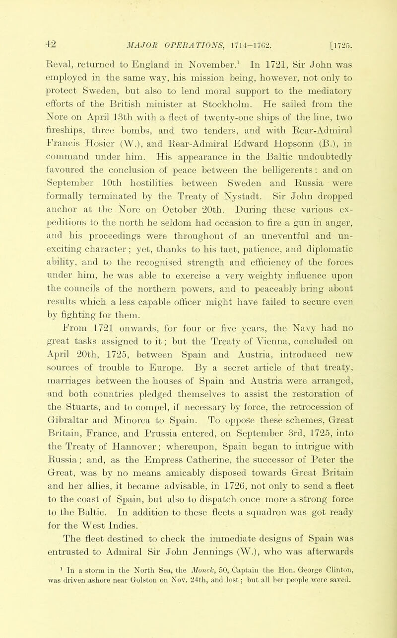 Keval, returned to England in November.^ In 1721, Sir John was employed in the same way, bis mission being, however, not only to protect Sweden, but also to lend moral support to the mediatory efforts of the British minister at Stockholm. He sailed from the Nore on April 13th with a fleet of twenty-one ships of the line, two fireships, three bombs, and tw’o tenders, and with Rear-Admiral Francis Hosier (W.), and Rear-Admiral Edward Hopsonn (B.), in command under him. His appearance in the Baltic undoubtedly favoured the conclusion of peace between the belligerents; and on September 10th hostilities between Sweden and Russia were formally terminated by the Treaty of Nystadt. Sir John dropped anchor at the Nore on October 20th. During these various ex- peditions to the north he seldom had occasion to fire a gun in anger, and his proceedings were throughout of an uneventful and un- exciting character; yet, thanks to his tact, patience, and diplomatic ability, and to the recognised strength and efficiency of the forces under him, he was able to exercise a very weighty influence upon the councils of the northern powers, and to peaceably bring about results which a less capable officer might have failed to secure even l)y fighting for them. From 1721 onwards, for four or five years, the Navy had no great tasks assigned to it; but the Treaty of Vienna, concluded on April 20th, 1725, between Spain and Austria, introduced new sources of trouble to Europe. By a secret article of that treaty, marriages between the houses of Spain and Austria were arranged, and both countries pledged themselves to assist the restoration of the Stuarts, and to compel, if necessary by force, the retrocession of Gibraltar and Minorca to Spain. To oppose these schemes. Great Britain, France, and Prussia entered, on September 3rd, 1725, into the Treaty of Hannover; whereupon, Spain began to intrigue with Russia; and, as the Empress Catherine, the successor of Peter the Great, was by no means amicably disposed towards Great Britain and her allies, it became advisable, in 1726, not only to send a fleet to the coast of Spain, but also to dispatch once more a strong force to the Baltic. In addition to these fleets a squadron was got ready for the West Indies. The fleet destined to check the immediate designs of Spain was entrusted to Admiral Sir John Jennings (W.), who was afterwards * In a storm in the North Sea, the Monde, 50, Captain the Hon. George Clinton, was driven ashore near Golston on Nov. 24th, and lost; hut all her jreople were saved.