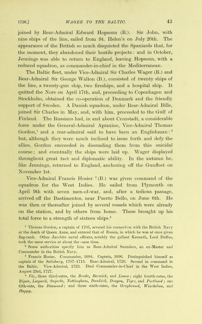 joined by Eear-AdmiraJ Edward Hopsonn (E.). Sir John, with nine ships of the line, sailed from St. Helen’s on Jnly 20th. The appearance of the British so innch disquieted the Spaniards that, for the moment, they abandoned their hostile projects : and in October, Jennings was able to return to England, leaving Hopsonn, with a reduced squadron, as commander-in-chief in the Mediterranean. The Baltic fleet, under Vice-Admiral Sir Charles Wager (E.) and Eear-Admiral Sir George Walton (B.), consisted of twenty ships of the line, a twenty-gun ship, two fireships, and a hospital ship. It quitted the Nore on April 17th, and, proceeding to Copenhagen and Stockholm, obtained the co-operation of Denmark and the friendly support of Sweden. A Danish squadron, under Eear-Admiral Bille, joined Sir Charles in May, and, with him, proceeded to the Gulf of Einland. The Eussians had, in and about Cronstadt, a considerable force under the General-Admiral Apraxine, Vice-Admiral Thomas Gordon,^ and a rear-admiral said to have been an Englishman ; ^ but, although they were much inclined to issue forth and defy the allies, Gordon succeeded in dissuading them from this suicidal course; and eventually the ships were laid up. Wager displayed throughout great tact and diplomatic ability. In the autumn he, like Jennings, returned to England, anchoring off the Gunfleet on November 1st. Vice-Admiral Francis Hosier ^ (B.) was given command of the squadron for the West Indies. He sailed from Plymouth on April 9th with seven men-of-war, and, after a tedious passage, arrived off the Bastimentos, near Puerto Bello, on June 6th. He was then or thereafter joined by several vessels which were already on the station, and by others from home. These brought up his total force to a strength of sixteen ships.* ^ Thomas Gordon, a captain of 1705, severed his connection with the British Navy at the death of Queen Anne, and entered that of Russia, in which he was at once given flag-rank. Other Jacobite naval officers, notably the gallant Kenneth, Lord Duffus, took the same service at about the fame time. ^ Some authorities specify him as Rear-Admiral Saunders, an ex-Master and Commander in the British Navy. ® Francis Hosier. Commander, 1694. Captain, 1696. Distinguished himself as captain of the Salisbury, 1707-1713. Rear-Admiral, 1720. Second in command in the Baltic. Vice-Admiral, 1723. Died Commander-in-Chief in the West Indies, August 23rd, 1727. ^ Viz., three third-rates, the Breda, Berwick, and Lenox; eight fourth-rates, the Ripov, Leopard, Snperbe, Nottingham, Dunkirk, Dragon, Tiger, Portland; one fifth-rate, the Diamond; and three sixth-rates, the Greyhound, WincheJsea, and Happy.