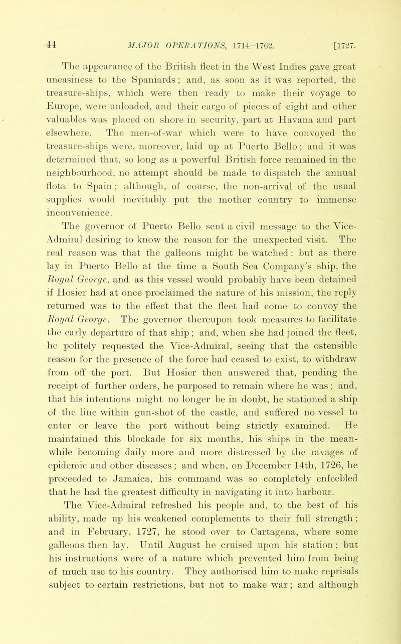 The appearance of the British fleet in the West Indies gave great uneasiness to the Spaniards; and, as soon as it was reported, the treasure-ships, which were then ready to make their voyage to Europe, were unloaded, and their cargo of pieces of eight and other- valuables was placed on shore in security, part at Havana and part elsewhere. The men-of-war which were to have convoyed the treasure-ships were, moreover, laid up at Puerto Bello; and it was determined that, so long as a powerful British force remained in the neighbourhood, no attempt should be made to dispatch the amrual dota to Spain ; although, of course, the non-arrival of the usual supplies would inevitably put the nrother country to immense inconvenience. The governor of Puerto Bello sent a civil message to the Vice- Admiral desiring to know the reason for the unexpected visit. The real reason was that the galleons might be watched : but as there lay in Puerto Bello at the time a South Sea Company’s ship, the Royal George, and as this vessel would probably have been detained if Hosier had at once proclaimed the nature of his mission, the reply returned was to the effect that the fleet had come to convoy the Royal George. The governor thereupon took measures to facilitate the early departure of that ship; and, when she had joined the fleet, he politely requested the Vice-Admiral, seeing that the ostensible reason for the presence of the force had ceased to exist, to withdraw from off the port. But Hosier then answered that, pending the receipt of further orders, he purposed to remain where he was; and, that his intentions might no longer be in doubt, he stationed a ship of the line within gun-shot of the castle, and suffered no vessel to enter or leave the port without being strictly examined. He maintained this blockade for six months, his ships in the mean- while becoming daily more and more distressed by the ravages of epidemic and other diseases; and when, on December 14th, 1726, he proceeded to Jamaica, his command was so completely enfeebled that he had the greatest difficulty in navigating it into harbour. The Ahce-Admiral refreshed his people and, to the best of his ability, made up his weakened complements to their full strength; and in February, 1727, he stood over to Cartagena, where some galleons then lay. Until August he cruised upon his station ; but his instructions were of a nature which prevented him from being of much use to his country. They authorised him to make reprisals subject to certain restrictions, but not to make war; and although