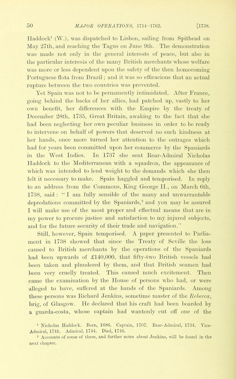 Haddock^ (W.), was dispatched to Lisbon, sailing from Spithead on May 27th, and reaching the Tagus on June 9th. The demonstration was made not only in the general interests of peace, but also in the particular interests of the many British merchants whose welfare was more or less dependent upon the safety of the then homecoming Portuguese fiota from Brazil; and it was so efficacious that an actual rupture between the two countries was prevented. Yet Spain was not to he permanently intimidated. After France, going behind the backs of her allies, had patched up, vastly to her own benefit, her differences with the Empire by the treaty of December 28th, 1735, Great Britain, awaking to the fact that she had been neglecting her own peculiar business in order to he ready to intervene on behalf of powers that deserved no such kindness at her hands, once more turned her attention to the outrages which had for years been committed upon her commerce by the Spaniards in the West Indies. In 1737 she sent Bear-Admiral Nicholas Haddock to the Mediterranean with a squadron, the appearance of which was intended to lend weight to the demands which she then felt it necessary to make. Spain haggled and temporised. In reply to an address from the Commons, King George II., on March 6th, 1738, said ; “ I am fully sensible of the many and unwarrantable depredations committed by the Spaniards, and you may he assured I will make use of the most proper and effectual means that are in my power to procure justice and satisfaction to my injured subjects, and for the future security of their trade and navigation.” Still, however, Spain temporised. A paper presented to Parlia- ment in 1738 showed that since the Treaty of Seville the loss caused to British merchants by the operations of the Spaniards had been upwards of ^140,000, that fifty-two British vessels had been taken aird phmdered by them, and that British seamen had been very cruelly treated. This caused much excitement. Then came the examination by the House of persons who had, or were alleged to have, suffered at the hands of the Spaniards. Among these persons was Bichard Jenkins, sometime master of the Rebecca, brig, of Glasgow. He declared that his craft had been boarded by a guarda-costa, whose captain had wantonly cut off one of the ^ Nicholas Haddock. Born, 1686. Captain, 1707. Eear-Admiral, 1734. Vice- Admiral, 1741. Admiral. 1744. Died, 1746. ^ Accounts of some of these, and further notes about Jenkins, will be found in the next chapter.