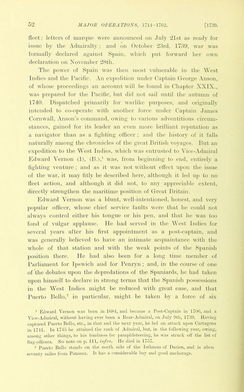 fleet; letters of marque were announced on July 21st as ready for issue by the Admiralty ; and on October 28rd, 1739, war was formally declared against Spain, which put forward her own declaration on November 28th. The power of Spain was then most vulnerable in the West Indies and the Pacific. An expedition under Captain George Anson, of whose proceedings an account will be found in Chapter XXIX., was prepared for the Pacific, hut did not sail until the autumn of 1740. Dispatched primarily for warlike purposes, and originally intended to co-operate with another force under Captain James Cornwall, Anson’s command, owing to various adventitious circum- stances, gained for its leader an even more brilliant reputation as a navigator than as a fighting officer ; and the history of it falls naturally among the chronicles of the great British voyages. But an expedition to the West Indies, which was entrusted to Vice-Admiral Edward Vernon (1), (B.),^ was, from beginning to end, entirely a fighting venture ; and as it was not without effect upon the issue of the war, it may fitly be described here, although it led up to no fleet action, and although it did not, to any appreciable extent, directly strengthen the maritime position of Great Britain. Edward Vernon was a blunt, well-intentioned, honest, and very popular officer, whose chief service faults were that he could not always control either his tongue or his pen, and that he was too fond of vulgar applause. He had served in the West Indies for several years after his first appointment as a post-captain, and was generally believed to have an intimate acquaintance -uith the whole of that station and with the weak points of the Spanish position there. He had also been for a long time member of Parliament for Ipswich and for Penryn; and, in the course of one of the dehates upon the depredations of the Spaniards, he had taken upon himself to declare in strong terms that the Spanish possessions in the West Indies might be reduced with great ease, and that Puerto Bello,' in particular, might be taken by a force of six ^ Edward Vernon was born in 1G84, and became a Post-Captain in 170G, and a Vice-Admiral, without having ever been a Bear-Admiral, on Jufy 9th, 1739. Having captured Puerto Bello, etc., in that and the next year, he led an attack upon Cartagena in 1711. In 1715 he attained the rank of Admiral, but, in the following year, owing, among other things, to his fondness for pamphleteering, lie was struck off the list of Hag-officers. See note on p. Ill, infra. He died in 1757. ^ Puerto Bello stands on the north side of the Istlmms of Darien, and is abou seventy miles from Panama. It has a considerable bay and good anchorage.