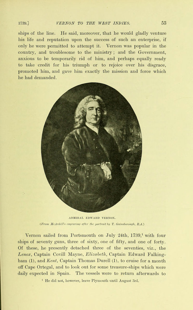 ships of the line. He said, moreover, that he would gladly venture his life and reputation upon the success of such an enterprise, if only he were permitted to attempt it. Vernon was popular in the country, and troublesome to the ministry ; and the Government, anxious to be temporarily rid of him, and perhaps equally ready to take credit for his triumph or to rejoice over his disgrace, promoted him, and gave him exactly the mission and force which he had demanded. ADMIRAL EDWARD VERNOX. (From Mc'Anleirs cngnni/iri nfter the portrait hi/ T. Gaimhorough. B.A.) Vernon sailed from Portsmouth on July 24th, 1739,^ with four ships of seventy guns, three of sixty, one of fifty, and one of forty. Of these, he presently detached three of the seventies, viz., the Lenox, Captain Covill Mayne, Elizabeth, Captain Edward Falking- ham (1), QAAdiKent, Captain Thomas Durell (1), to cruise for a month off Cape Ortegal, and to look out for some treasure-ships which were daily expected in Spain. The vessels were to return afterwards to ^ He did not, however, leave Plymouth until August 3rd.