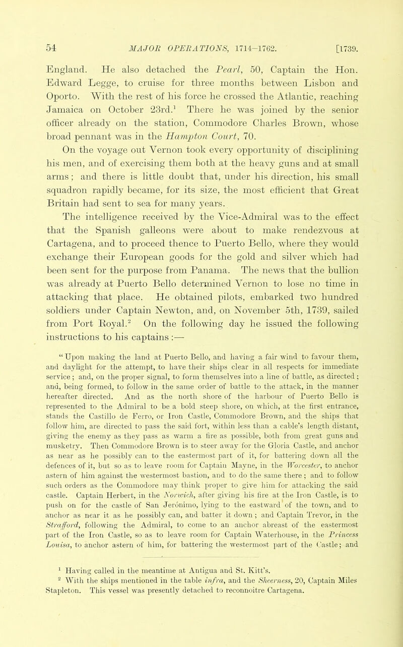 England. He also detached the Pearl, 50, Captain the Hon. Edward Legge, to cruise for three months between Lisbon and Oporto. With the rest of his force he crossed the Atlantic, reaching Jamaica on October 23rd.^ There he w’as joined by the senior officer already on the station. Commodore Charles Brown, whose broad pennant was in the Hampton Court, 70. On the voyage out Vernon took every opportunity of disciplining his men, and of exercising them both at the heavy guns and at small arms; and there is little doubt that, under his direction, his small squadron rapidly became, for its size, the most efficient that Great Britain had sent to sea for many years. The intelligence received by the Vice-Admiral was to the effect that the Spanish galleons were about to make rendezvous at Cartagena, and to proceed thence to Puerto Bello, where they would exchange their European goods for the gold and silver which had been sent for the purpose from Panama. The news that the bullion was already at Puerto Bello determined Vernon to lose no time in attacking that place. He obtained pilots, embarked two hundred soldiers under Captain Newton, and, on November 5th, 1739, sailed from Port Eoyal. On the following day he issued the following instructions to his captains :—• “Upon making the land at Puerto Bello, and having a fair wind to favour them, and daylight for the attempt, to have their ships clear in all respects for immediate service ; and, on the proper signal, to form themselves into a line of battle, as directed ; and, being formed, to follow in the same order of battle to the attack, in the manner hereafter directed. And as the north shore of the harbour of Puerto Bello is represented to the Admiral to be a bold steep shore, on which, at the first entrance, stands the Castillo de Ferro, or Iron Castle, Commodore Brown, and the shijrs that follow him, are directed to pass the said fort, within less than a cable’s length distant, giving the enemy as they pass as warm a hre as possible, both from great guns and musketry. Then Commodore Brown is to steer away for the Gloria Castle, and anchor as near as he possibly can to the eastermost part of it, for battering down all the defences of it, but so as to leave room for Captain Mayne, in the Worcester, to anchor astern of him against the westermost bastion, and to do the same there ; and to follow such orders as the Commodore may think proper to give him for attacking the said castle. Captain Herbert, in the Norwich, after giving his fire at the Iron Castle, is to push on for the castle of San Jeronimo, lying to the eastward of the town, and to anchor as near it as he possibly can, and batter it down; and Cajjtain Trevor, in the Strafford, following the Admiral, to come to an anchor abreast of the eastermost part of the Iron Castle, so as to leave room for Captain Waterhouse, in the Princess Louisa, to anchor astern of him, for battering the westermost part of the (.'astle; and ^ Having called in the meantime at Antigua and St. Kitt’s. ^ With the ships mentioned in the table infra, and the Sheerness, 20, Captain Miles Stapleton. This vessel was presently detached to reconnoitre Cartagena.