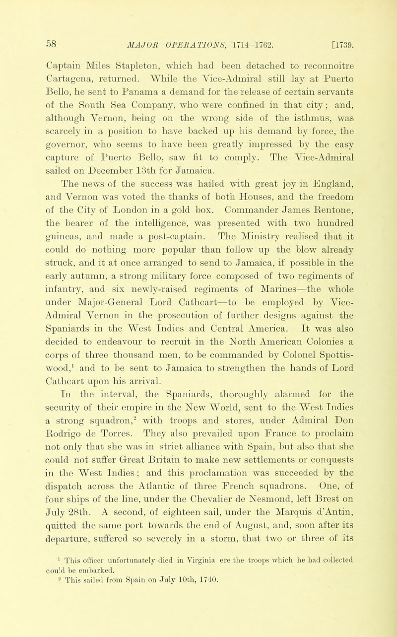 Captain Miles Stapleton, which had been detached to reconnoitre Cartagena, returned. While the Vice-Admiral still lay at Puerto Bello, he sent to Panama a demand for the release of certain servants of the South Sea Company, who were confined in that city; and, although Vernon, being on the wrong side of the isthmus, was scarcely in a position to have backed up his demand by force, the governor, who seems to have been greatly impressed by the easy capture of Puerto Bello, saw fit to comply. The Vice-Admiral sailed on December 18th for Jamaica. The news of the success was hailed with great joy in England, and Vernon was voted the thanks of both Houses, and the freedom of the City of London in a gold box. Commander James Rentone, the bearer of the intelligence, was presented with two hundred guineas, and made a post-captain. The Ministry realised that it could do nothing more popular than follow up the blow already struck, and it at once arranged to send to Jamaica, if possible in the early autumn, a strong military force composed of two regiments of infantry, and six newly-raised regiments of Marines—the whole under Alajor-General Lord Cathcart—to he employed by Vice- Admiral Vernon in the prosecution of further designs against the Spaniards in the West Indies and Central America. It was also decided to endeavour to recruit in the North American Colonies a corps of three thousand men, to be commanded by Colonel Spottis- wood,^ and to be sent to Jamaica to strengthen the hands of Lord Cathcart upon his arrival. In the interval, the Spaniards, thoroughly alarmed for the security of their empire in the New World, sent to the AVest Indies a strong squadron,- with troops and stores, under Admiral Don Rodrigo de Torres. They also prevailed upon Prance to proclaim not only that she was in strict alliance with Spain, hut also that she could not suffer Great Britain to make new settlements or conquests in the AVest Indies; and this proclamation was succeeded by the dispatch across the Atlantic of three French squadrons. One, of four ships of the line, under the Chevalier de Nesmond, left Brest on July 28th. A second, of eighteen sail, under the Marquis d’Antin, quitted the same port towards the end of August, and, soon after its departure, suffered so severely in a storm, that two or three of its 1 This officer unfortunately died in Virginia ere the troops which he had collected could be embarked. ^ This sailed from Spain on July 10th, 1740.