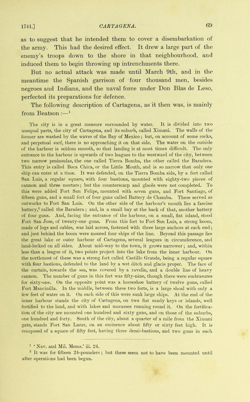 1741.] as to suggest that he intended them to cover a disembarkation of the army. This had the desired effect. It drew a large part of the enemy’s troops down to the shore in that neighbourhood, and induced them to begin throwing up intrenchments there. But no actual attack was made until March 9th, and in the meantime the Spanish garrison of four thousand men, besides negroes and Indians, and the naval force under Don Bias de Leso, perfected its preparations for defence. The following description of Cartagena, as it then was, is mainly from Beatson ;—^ The city is in a great measure surrounded by water. It is divided into two unequal parts, the city of Cartagena, and its suburb, called Ximani. The walls of the former are washed by the waves of the Bay of Mexico ; but, on account of some rocks, and perpetual surf, there is no approaching it on that side. The water on the outside of the harbour is seldom smooth, so that landing is at most times difficult. The only entrance to the harbour is upwards of two leagues to the westward of the city, between two narrow peninsulas, the one called Tierra Bomba, the other called the Baradera. This entry is called Boca Chica, or the Little Mouth, and is so narrow that only one ship can enter at a time. It was defended, on the Tierra Bomba side, by a fort called San Luis, a regular square, with four bastions, mounted with eighty-two pieces of camion and three mortars; but the counterscarp and glaces were not completed, d'o this were added Fort San Felipe, mounted with seven guns, and Fort Santiago, of fifteen guns, and a small fort of four guns called Battery de Chamba. These served as outworks to Fort San Luis. On the other side of the harbour’s mouth lies a fascine battery,^ called the Baradera; and, in a small bay at the back of that, another battery of four guns. And, facing the entrance of the harbour, on a small, flat island, stood Fort San Jose, of twenty-one guns. From this fort to Fort San Luis, a strong boom, made of logs and cables, was laid across, fastened with three large anchors at each end; and just behind the boom were moored four ships of the line. Beyond this passage lies the great lake or outer harbour of Cartagena, several leagues in circumference, and land-locked on all sides. About mid-way to the town, it grows narrower; and, within less than a league of it, two points project into the lake from the inner harbour. On the northmost of these was a strong fort called Castillo Grande, being a regular square with four bastions, defended to the land by a wet ditch and glacis proper. The face of the curtain, towards the sea, was covered by a ravelin, and a double line of heavy cannon. The number of guns in this fort was fifty-nine, though there were embrasures for sixty-one. On the opposite point was a horseshoe battery of twelve guns, called P’ort Mancinilla. In the middle, between these two forts, is a large shoal with only a few feet of water on it. On each side of this were sunk large ships. At the end of the inner harbour stands the city of Cartagena, on two flat sandy keys or islands, well fortified to the land, and with lakes and morasses running round it. On the fortifica- tion of the city are mounted one hundred and sixty guns, and on those of the suburbs, one hundred and forty. South of the city, about a quarter of a mile from the Ximani gate, stands Fort San Lazar, on an eminence about fifty or sixty feet high. It is composed of a square of fifty feet, having three demi-bastions, and two guns in each ^ ‘ Xav. and Mil. Mems.’ iii. 24. ^ It was for fifteen 24-pounders ; but these seem not to have been mounted until after operations had been begun.