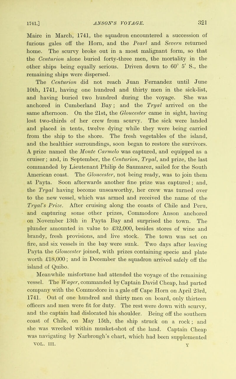 Maire in March, 1741, the squadron encountered a succession of furious gales off the Horn, and the Pearl and Severn returned home. The scurvy broke out in a most malignant form, so that the Centurion alone buried forty-three men, the mortality in the other ships being equally serious. Driven down to 60° 5' S., the remaining ships were dispersed. The Centurion did not reach Juan Fernandez until June 10th, 1741, having one hundred and thirty men in the sick-list, and having buried two hundred during the voyage. She was anchored in Cumberland Bay; and the Tryal arrived on the same afternoon. On the 21st, the Gloucester came in sight, having lost two-thirds of her crew from scurvy. The sick were landed and placed in tents, twelve dying while they were being carried from the ship to the shore. The fresh vegetables of the island, and the healthier surroundings, soon began to restore the survivors. A prize named the Monte Carmelo was captured, and equipped as a cruiser; and, in September, the Centurion, Tryal, and prize, the last commanded by Lieutenant Philip de Saumarez, sailed for the South American coast. The Gloucester, not being ready, was to join them at Payta. Soon afterwards another fine prize was captured; and, the Tryal having become unseaworthy, her crew was turned over to the new vessel, which was armed and received the name of the TryaVs Prize. After cruising along the coasts of Chile and Peru, and capturing some other prizes. Commodore Anson anchored on November 13th in Payta Bay and surprised the town. The plunder amounted in value to T32,000, besides stores of wine and brandy, fresh provisions, and live stock. The town was set on fire, and six vessels in the bay were sunk. Two days after leaving Payta the Gloucester joined, with prizes containing specie and plate worth T18,000; and in December the squadron arrived safely off the island of Quibo. Meanwhile misfortune had attended the voyage of the remaining vessel. The Wager, commanded by Captain David Cheap, had parted company with the Commodore in a gale off Cape Horn on April 23rd, 1741. Out of one hundred and thirty men on board, only thirteen officers and men were fit for duty. The rest were down with scurvy, and the captain had dislocated his shoulder. Being off the southern coast of Chile, on May 15th, the ship struck on a rock; and she was wrecked within musket-shot of the land. Captain Cheap was navigating by Narhrough’s chart, which had been supplemented VOL. III. Y