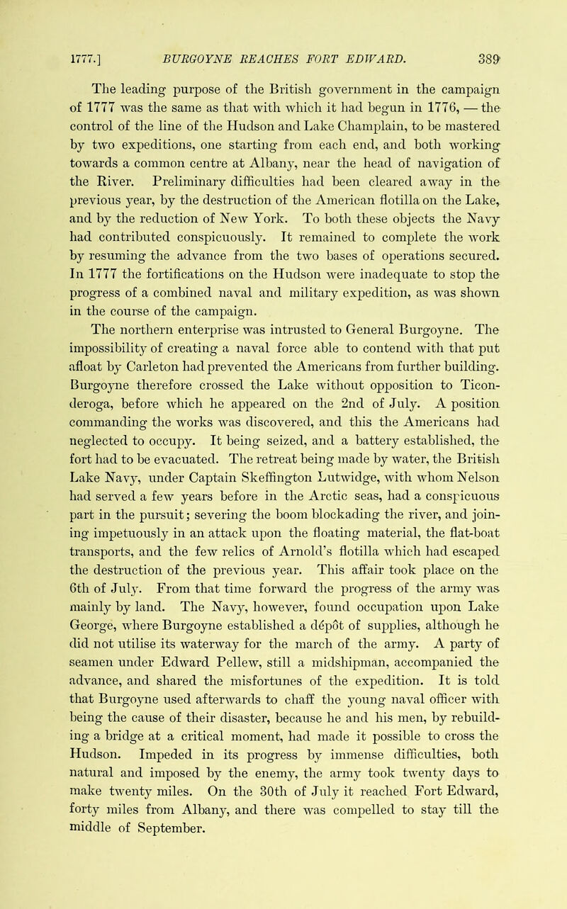 1777.] BURGOYNE REACHES FORT EDWARD. 38^ The leading purpose of the British government in the campaign of 1777 was the same as that with which it had begun in 1776, — the control of the line of the Hudson and Lake Champlain, to be mastered by two expeditions, one starting from each end, and both working towards a common centre at Albany, near the head of navigation of the River. Preliminary difficulties had been cleared away in the previous year, by the destruction of the American flotilla on the Lake, and by the reduction of New York. To both these objects the Navy had contributed conspicuously. It remained to complete the Avork by resuming the advance from the two bases of operations secured. In 1777 the fortifications on the Hudson were inadequate to stop the progress of a combined naval and military expedition, as was shown in the course of the campaign. The northern enterprise was intrusted to General Burgoyne. The impossibility of creating a naval force able to contend with that put afloat by Carleton had prevented the Americans from further building. Burgoyne therefore crossed the Lake Avithout opposition to Ticon- deroga, before Avhieh he appeared on the 2nd of July. A position commanding the Avorks Avas discovered, and this the Americans had neglected to occupy. It being seized, and a battery established, the fort had to be evacuated. The retreat being made by water, the British Lake Navy, under Captain Skeffington LutAvidge, with whom Nelson had served a few years before in the Arctic seas, had a conspicuous part in the pursuit; severing the boom blockading the river, and join- ing impetuously in an attack upon the floating material, the flat-boat transports, and the few relics of Arnold’s flotilla Avhich had escaped the destruction of the previous year. This affair took place on the 6th of July. From that time forward the progress of the army Avas mainly by land. The Navy, however, found occupation upon Lake George, where Burgoyne established a ddpot of supplies, although he did not utilise its waterway for the march of the army. A party of seamen under EdAvard Pellew, still a midshipman, accompanied the advance, and shared the misfortunes of the expedition. It is told that Burgoyne used afterAvards to chaff the young naval officer with being the cause of their disaster, because he and his men, by rebuild- ing a bridge at a critical moment, had made it possible to cross the Hudson. Impeded in its progress by immense difficulties, both natural and imposed by the enemy, the army took twenty days to make twenty miles. On the 30th of July it reached Fort Edward, forty miles from Albany, and there was compelled to stay till the middle of September.