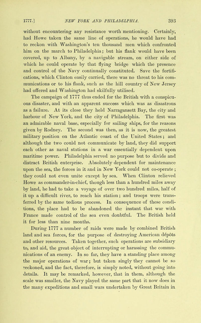 without encountering any resistance worth mentioning. Certainly, had Howe taken the same line of operations, he would have had to reckon with Washington’s ten thousand men which confronted him on the march to Philadelphia; but his flank would have been covered, up to Albany, by a navigable stream, on either side of which he could operate by that flying bridge which the presence and control of the Navy continually constituted. Save the fortifi- cations, which Clinton easily carried, there was no threat to his com- munications or to his flank, such as the hill country of New Jersey had offered and Washington had skilfully utilised. The campaign of 1777 thus ended for the British with a conspicu- ous disaster, and with an apparent success which was as disastrous as a failure. At its close they held Narragansett Bay, the city and harbour of New York, and the city of Philadelphia. The first was an admirable naval base, especially for sailing ships, for the reasons given by Rodney. The second was then, as it is now, the greatest military position on the Atlantic coast of the United States; and although the two could not communicate by land, they did support each other as naval stations in a war essentially dependent upon maritime power. Philadelphia served no purpose but to divide and distract British enterprise. Absolutely dependent for maintenance upon the sea, the forces in it and in New York could not co-operate ; they could not even unite except by sea. When Clinton relieved Howe as commander-in-chief, though less than a hundred miles away by land, he had to take a voyage of over two hundred miles, half of it up a difficult river, to reach his station; and troops were trans- ferred by the same tedious process. In consequence of these condi- tions, the place had to be abandoned the instant that war with France made control of the sea even doubtful. The British held it for less than nine months. During 1777 a number of raids were made by combined British land and sea forces, for the purpose of destroying American depots and other resources. Taken together, such operations are subsidiary to, and aid, the great object of interrupting or harassing the commu- nications of an enemy. In so far, they have a standing place among the major operations of war; but taken singly they cannot be so reckoned, and the fact, therefore, is simply noted, without going into details. It may be remarked, however, that in them, although the scale was smaller, the Navy played the same part that it no\v does in the many expeditions and small Avars undertaken by Great Britain in