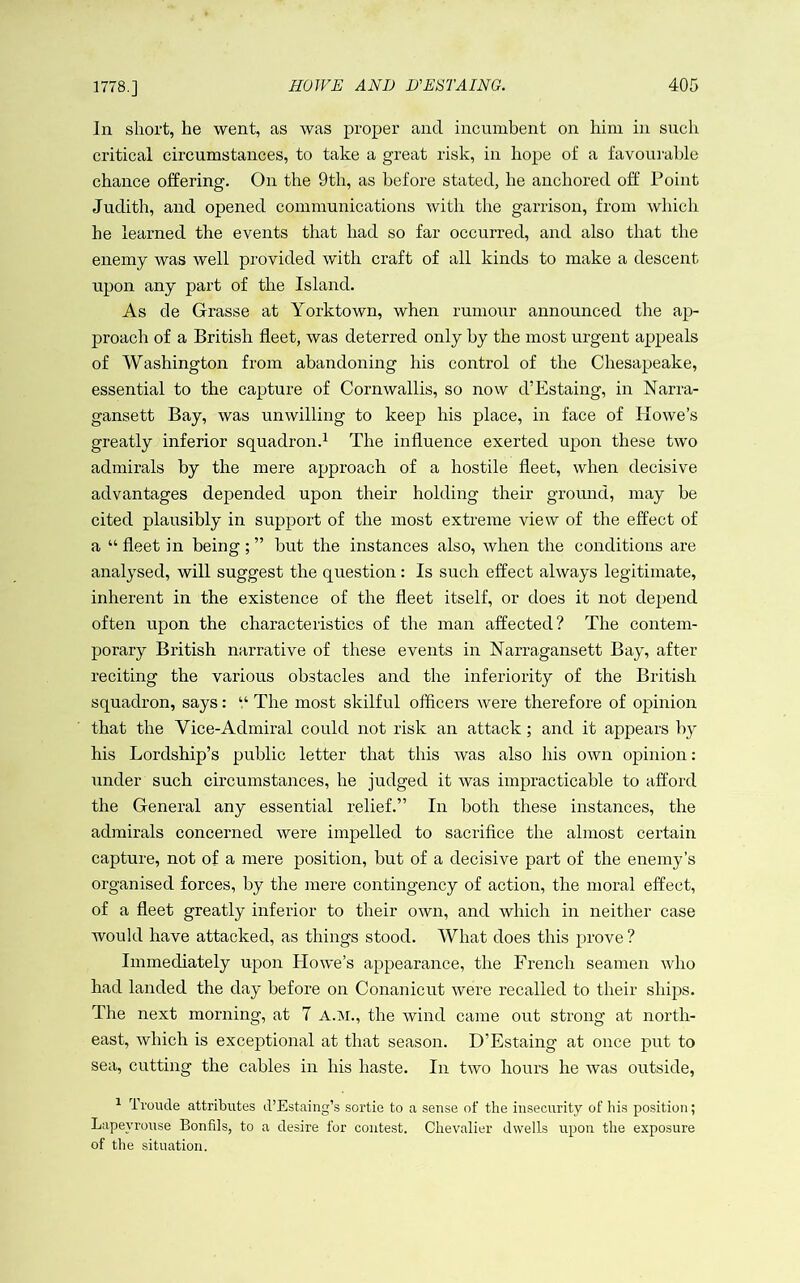 1778.] In short, he went, as was proper and incumbent on him in such critical circumstances, to take a great risk, in hope of a favourable chance offering. On the 9th, as before stated, he anchored off Point Judith, and opened communications with the garrison, from which he learned the events that had so far occurred, and also that the enemy was well provided with craft of all kinds to make a descent upon any part of the Island. As de Grasse at Yorktown, when rumour announced the ap- proach of a British fleet, was deterred only by the most urgent appeals of Washington from abandoning his control of the Chesapeake, essential to the capture of Cornwallis, so now d’Estaing, in Narra- gansett Bay, was unwilling to keep his place, in face of Howe’s greatly inferior squadron.^ The influence exerted upon these two admirals by the mere approach of a hostile fleet, when decisive advantages depended upon their holding their ground, may he cited plausibly in support of the most extreme view of the effect of a “ fleet in being ; ” but the instances also, when the conditions are analysed, will suggest the question: Is such effect always legitimate, inherent in the existence of the fleet itself, or does it not depend often upon the characteristics of the man affected? The contem- porary British narrative of these events in Narragansett Bay, after reciting the various obstacles and the inferiority of the British squadron, says: “ The most skilful officers were therefore of opinion that the Vice-Admiral could not risk an attack; and it appears by his Lordship’s public letter that this was also his own opinion: under such circumstances, he judged it was impracticable to afford the General any essential relief.” In both these instances, the admirals concerned were impelled to sacrifice the almost certain capture, not of a mere position, but of a decisive part of the enemy’s organised forces, by the mere contingency of action, the moral effect, of a fleet greatly inferior to their own, and which in neither case would have attacked, as things stood. What does this prove ? Immediately upon Howe’s appearance, the French seamen who had landed the day before on Conanicut were recalled to their ships. The next morning, at 7 A.M., the wind came out strong at north- east, which is exceptional at that season. D’Estaing at once put to sea, cutting the cables in his haste. In two hours he was outside, ^ Troucle attributes il’Estaing’s sortie to a sense of the insecurity of his position; Lapeyrouse Bonfils, to a desire for contest. Chevalier dwells upon the exposure of the situation.