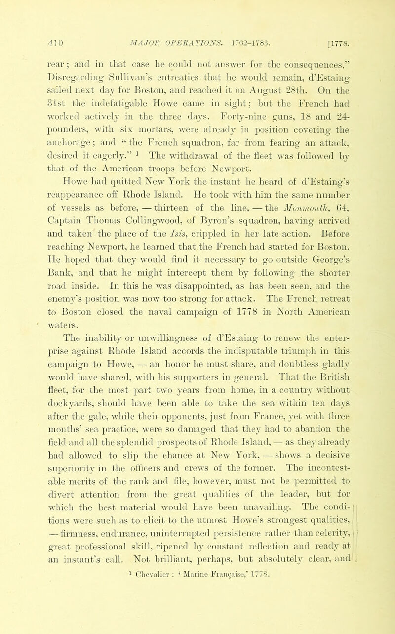 rear; and in that case lie could not answer for the consequences.” Disregarding Sullivan’s entreaties that he would remain, d’Estaing sailed next day for Boston, and reached it on August ’28th. On the 31st the indefatigable Howe came in sight; but the French had Avorked actiA^ely in the three days. Forty-nine guns, 18 and 24- pounders, with six mortars, Avere already in position covering the anchorage; and “the French squadron, far from fearing an attack, desired it eagerly.” ^ The AvithdraAval of the fleet Avas folloAved Iq- that of the American troops before NeAAqAort. IIoAve had quitted Few York the instant lie heard of d’Estaing's reappearance off Rhode Island. lie took Avith him the same number of vessels as before, — thirteen of the line, — the Monmouth^ 64, Captain Thomas CollingAvood, of Byron’s squadron, having arrived and taken the place of the Isis, crippled in her late action. Before reaching Fewport, he learned that,the French had started for Boston. He hoped that they Avould find it necessary to go outside George’s Bank, and that he might intercept them by folloAving the shorter road inside. In this he AAms disappointed, as has been seen, and the enemy’s position Avas noAv too strong for attack. The French retreat to Boston closed the naval campaign of 1778 in Forth American waters. The inability or uiiAvillingness of d’Estaing to renew the enter- prise against Rhode Island accords the indisymtable triumph in this campaign to IIoAve, — an honor he must share, and doubtless gladly Avould have shared, with his supporters in general. That the British fleet, for the most part tAvo years from home, in a country Avithout dockyards, should have been able to take the sea Avithin ten days after the gale, Avhile their opponents, just from France, yet Avith three months’ sea practice, Avere so damaged that they had to abandon the field and all the splendid prospects of Rhode Island, — as they alreadA' had alloAved to slip the chance at Fcav York, — shows a decisive superiority in the officers and creAA^s of the former. The incontest- able merits of the rank and file, however, must not Ije permitted to divert attention from the great qualities of the leader, but for Avhich the best material Avould have been unavailing. The condi- tions Avere such as to elicit to the utmost IIoAve’s strongest qualities, — firmness, endurance, uninterrupted persistence rather than celerity, great professional skill, ripened by constant reflection and ready at an instant’s call. Fot brilliant, perhaps, but absolutely clear, and 1 Chevalier : ‘ Marine Fran^aise,’ 1778.