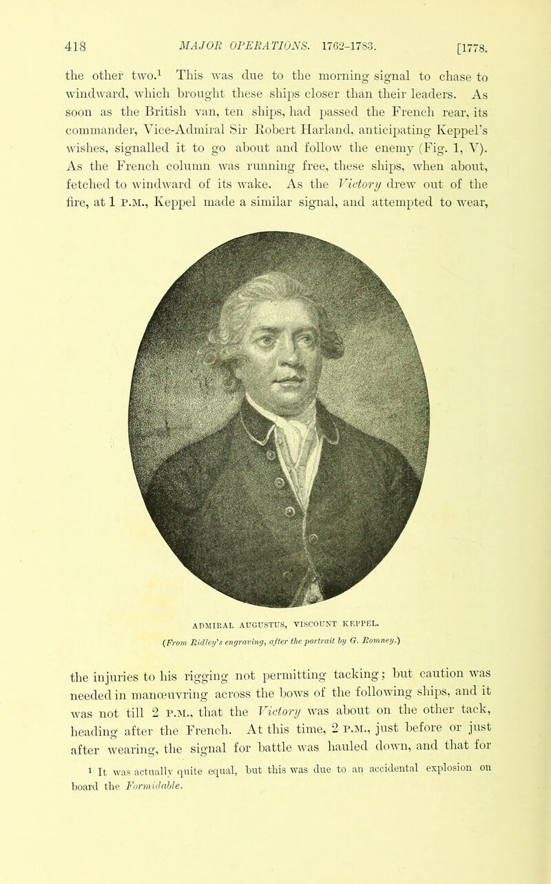 [1778. the other two.^ This was due to the morning signal to chase to windward, which brought tliese ships closer than their leaders. As soon as the British van, ten ships, had passed the French rear, its commander, Vice-Admiral Sir Robert Harland, anticipating Keppel’s wishes, signalled it to go about and follow the enemy (Fig. 1, V). As the French column was rmining free, these ships, Avhen about, fetched to windward of its wake. As the Victory drew out of the fire, at 1 P.M., Keppel made a similar signal, and attempted to wear, ADMIRAL AUGUSTUS, VISCOUNT KEI'PEL. (From FJdley's engraving, after the portrait by G. Romney.) the injuries to his rigging not permitting tacking; but caution was needed in manoenvring across the bows of the following ships, and it was not till 2 p.m., that the Victory was about on the other tack, heading after the French. At this time, 2 p.m., just before oi just after wearing, the sig’iial for battle was hauled dov n, and that for 1 It was actually quite equal, but this was due to au accidental explosion on board the Formidable.