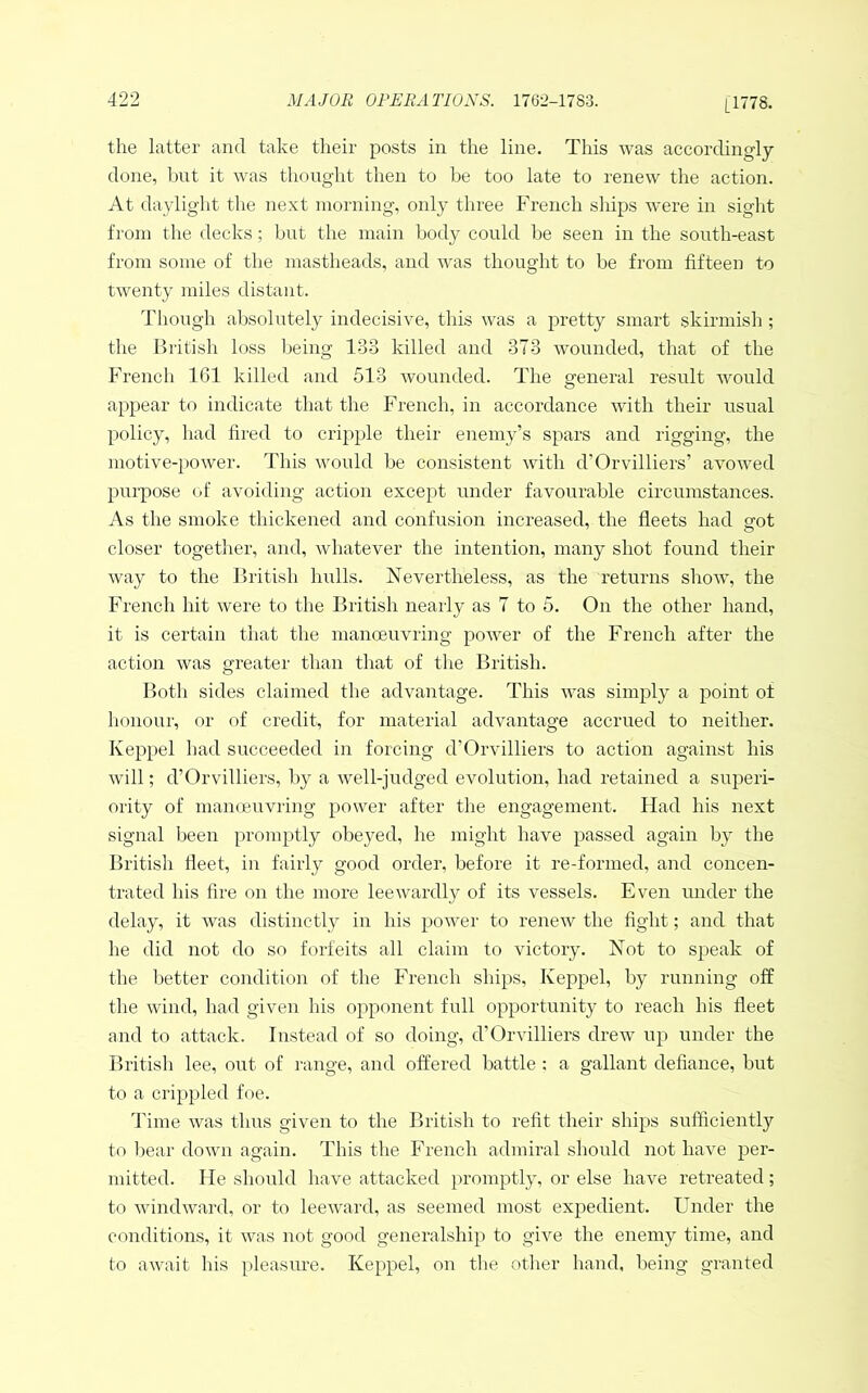 [1778. the latter and take their posts in the line. This was accordingly done, hut it was thought then to be too late to renew the action. At daylight the next morning, only three French sliips were in sight from the decks; but the main body could be seen in the south-east from some of the mastheads, and was thought to be from fifteen to twenty miles distant. Though absolutely indecisive, this was a pretty smart skirmish ; the British loss being 133 killed and 373 wounded, that of the French 161 killed and 513 wounded. The general result would appear to indicate that the French, in accordance with their usual policy, had fired to cripple their enemy’s spars and rigging, the motive-power. This would be consistent with d’Orvilliers’ avowed purpose of avoiding action except under favourable circumstances. As the smoke thickened and confusion increased, the fleets had sfot closer together, and, whatever the intention, many shot found their way to the British hulls. Nevertheless, as the returns show, the French hit were to the British nearly as 7 to 5. On the other hand, it is certain that the manoeuvring power of the French after the action was greater than that of the British. Both sides claimed the advantage. This was simply a point of lionour, or of credit, for material advantage accrued to neither. Keppel had succeeded in forcing d’Orvilliers to action against his will; d’Orvilliers, by a well-judged evolution, had retained a superi- ority of manoeuvring power after the engagement. Flad his next signal been promptly obeyed, he might have passed again by the British fieet, in fairly good order, before it re-formed, and concen- trated his fire on the more leewardly of its vessels. Even under the delay, it was distinctly in his power to renew the fight; and that he did not do so forfeits all claim to victory. Not to speak of the better condition of the French ships, Keppel, by running off the wind, had given his opponent full opportunity to reach his fleet and to attack. Instead of so doing, d’Orvilliers drew up under the British lee, out of range, and offered battle ; a gallant defiance, but to a crippled foe. Time was thus given to the British to refit their ships sufficiently to Ijear down again. This the French admiral should not have per- mitted. He should have attacked promptly, or else have retreated; to Avindward, or to leeAward, as seemed most expedient. Under the conditions, it Avas not good generalship to giAm the enemy time, and to a.Avait his pleasiu’e. Keppel, on the other hand, being granted