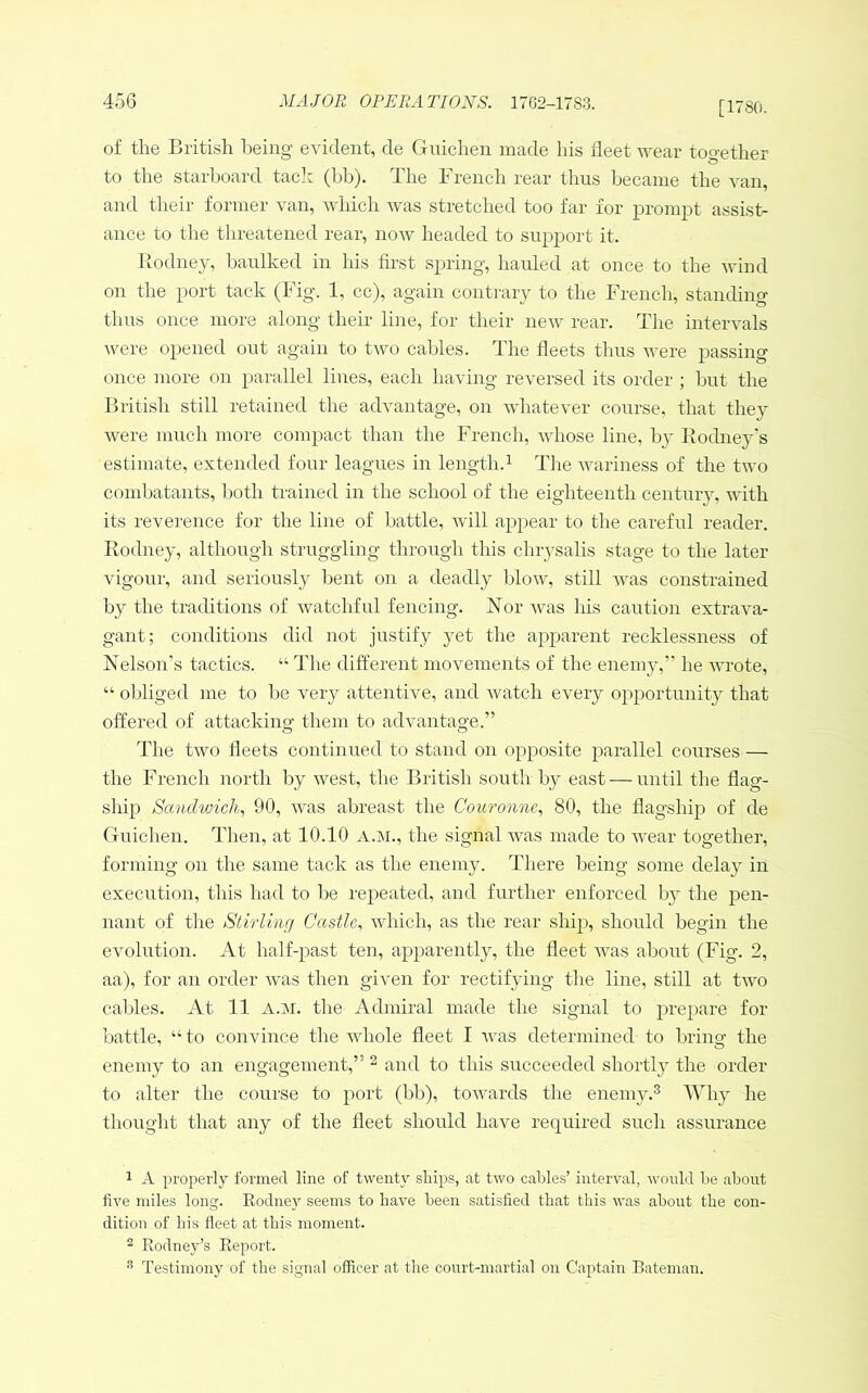 [1780. of tlie British being evident, de Guiclien made his fleet wear together to the starboard tacir (bb). The French rear thus became the van, and their former van, which was stretched too far for prompt assist- ance to the threatened rear, now headed to supjDort it. Rodney, baulked in his first spring, hauled at once to the wind on the port tack (Fig. 1, cc), again contrary to the French, standing thus once more along their line, for their new rear. The intervals were opened out again to two cables. The fleets thus were passing once more on parallel lines, each having reversed its order ; but the British still retained the advantage, on whatever course, that they were much more compact than the French, whose line, by Rodney's estimate, extended four leagues in length.^ The Avariness of the two combatants, both trained in the school of the eighteenth century, with its reve]’ence for the line of battle, Avill ajApear to the careful reader. Rodney, although struggling through this chrysalis stage to the later vigour, and seriously bent on a deadly bloAv, still was constrained by the traditions of Avatchful fencing. Nor Avas his caution extrava- gant; conditions did not justify yet the apparent recklessness of Nelson’s tactics. “ The different movements of the enemy,” he AAuote, “ obliged me to be very attentive, and AA’atch every opportunity that offered of attacking them to adA'antage.” The tAvo fleets continued to stand on opposite parallel courses — the French north by Avest, the British south by east — until the flag- ship Sanchvich^ 90, Avas abreast the Couronne., 80, the flagship of de Guiclien. Then, at 10.10 a.ai., the signal AA^as made to wear together, forming on the same tack as the enemy. There being some delay in execution, this had to be repeated, and further enforced by the pen- nant of the Stirlinrj Castle., Avhich, as the rear ship, should begin the evolution. At half-past ten, apparently, the fleet Avas about (Fig. 2, aa), for an order Avas then giAmn for rectifying the line, still at two cables. At 11 a.m. the Admiral made the signal to prepare for battle, “to convince the whole fleet I Avas determined to bring the enemy to an engagement,” ^ and to this succeeded shortly the order to alter the course to port (bb), toAvards the enemy.® he thought that any of the fleet should have required such assurance 1 A properly formed line of twenty ships, at tAvo cables’ interval, Avould be about five miles long. Rodney seems to have been satisfied that this Avas about the con- dition of bis fleet at this moment. ® Rodney’s Report. ^ Testimony of tlie signal officer at the court-martial on Captain Rateman.