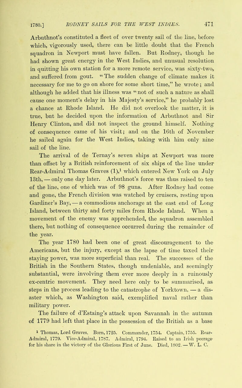 1780.] Arbuthnot’s constituted a fleet of over twenty sail of the line, before which, vigorously used, there can be little doubt that the French squadron in NeAvport must have fallen. But Rodney, though he had shown great energy in the W est Indies, and unusual resolution in quitting his own station for a more remote service, was sixty-two, and suffered from gout. “ The sudden change of climate makes it necessary for me to go on shore for some short time,” be wrote; and although he added that his illness was “ not of such a nature as shall cause one moment’s delay in his Majesty’s service,” he probably lost a chance at Rhode Island. He did not overlook the matter, it is true, but he decided upon the information of Arbuthnot and Sir Henry Clinton, and did not inspect the ground himself. Nothing of consequence came of his visit; and on the 16th of November he sailed again for the West Indies, taking with liim only nine sail of the line. The arrival of de Ternay’s seven ships at Newport was more than offset by a British reinforcement of six ships of the line under Rear-Admiral Thomas Graves (1),^ Avhich entered New York on July 13th, — only one day later. Arbuthnot’s force was thus raised to ten of the line, one of which was of 98 guns. After Rodney had come and gone, the French division was watched by cruisers, resting upon Gardiner’s Bay, — a commodious anchorage at the east end of Long Island, between thirty and forty miles from Rhode Island. When a movement of the enemy was apprehended, the squadron assembled there, but nothing of consequence occurred during the remainder of the year. The year 1780 had been one of great discouragement to the Americans, but the injury, except as the lapse of time taxed their staying power, was more superficial than real. The successes of the British in the Southern States, though undeniable, and seemingly substantial, were involving them ever more deeply in a ruinously ex-centric movement. They need here only to be summarised, as steps in the process leading to the catastrophe of Yorktown, — a dis- aster which, as Washington said, exemplified naval rather than military power. The failure of d’Estaing’s attack upon Savannah in the autumn of 1779 had left that place in the possession of the British as a base ^ Thomas, Lord G-raves. Born, 1725. Commander, 1754. Captain, 1755. Rear- Admiral, 1779. Vice-Admiral, 1787. Admiral, 1794. Raised to an Irish peerage- for his share in the victory of the Glorious First of June. Died, 1802. —W. L. C.