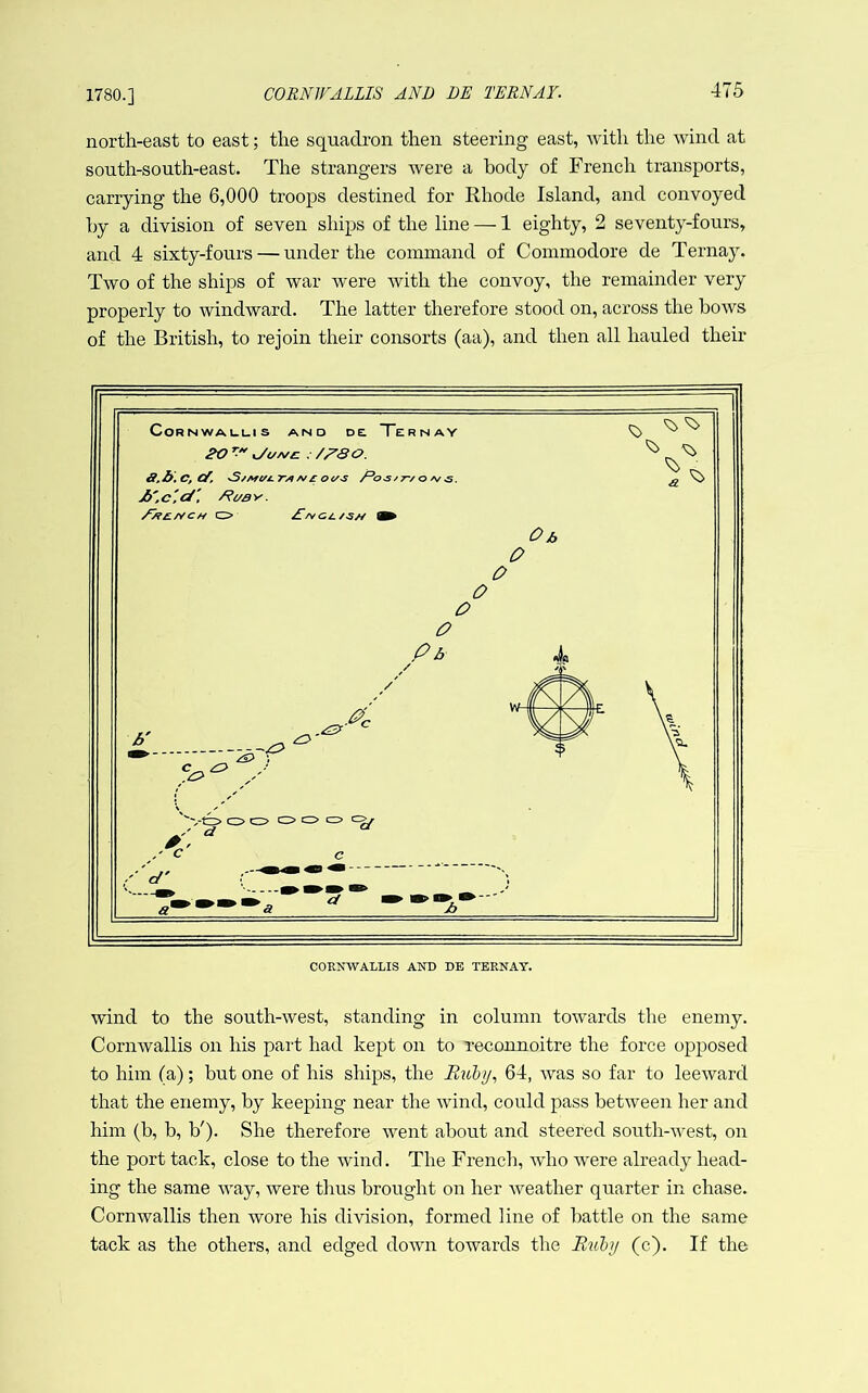 1780.] north-east to east; the squadron then steering east, with the wind at south-south-east. The strangers were a body of French transports, carrying the 6,000 troops destined for Rhode Island, and convoyed hy a division of seven ships of the line — 1 eighty, 2 seventy-fours, and 4 sixty-fours — under the command of Commodore de Ternay. Two of the ships of war were with the convoy, the remainder very properly to windward. The latter therefore stood on, across the hows of the British, to rejoin their consorts (aa), and then all hauled their wind to the south-west, standing in column towards the enemy. Cornwallis on his part had kept on to reconnoitre the force opposed to him (a); but one of his ships, the Bubi/, 64, was so far to leeward that the enemy, hy keeping near the wind, could pass between her and him (b, b, V). She therefore went about and steered south-west, on the port tack, close to the wind. The French, who were already head- ing the same Avay, were thus brought on her Aveather quarter in chase. Cornwallis then wore his division, formed line of battle on the same tack as the others, and edged down towards the Buhj (c). If the