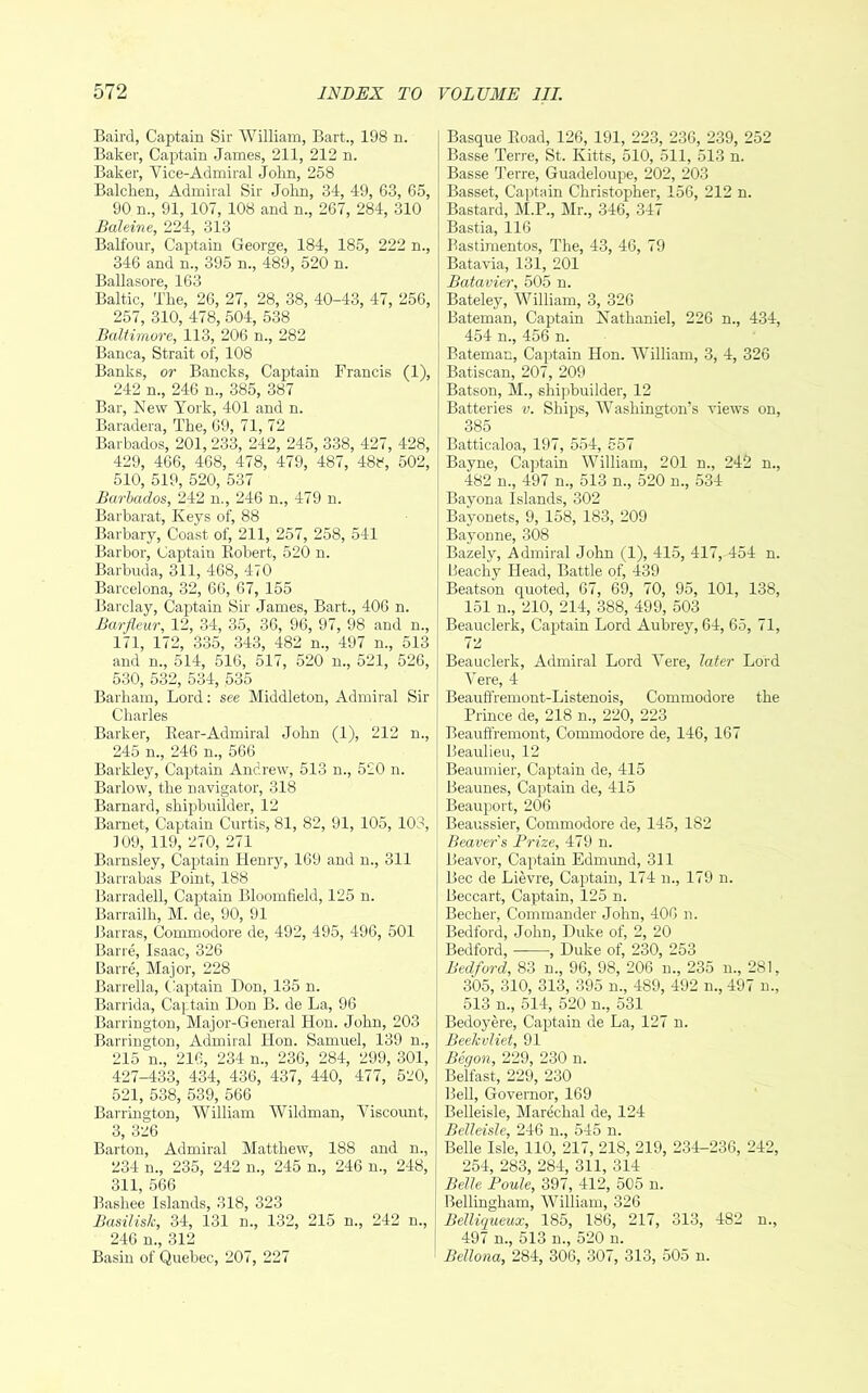 Baird, Captain Sir William, Bart., 198 n. Baker, Captain James, 211, 212 n. Baker, Vice-Admiral John, 258 Balchen, Admiral Sir Jolm, 34, 49, 63, 65, 90 n., 91, 107, 108 and n., 267, 284, 310 Baleine, 224, 313 Balfour, Captain George, 184, 185, 222 n., 346 and n., 395 n., 489, 520 n. Ballasore, 163 Baltic, The, 26, 27, 28, 38, 40-43, 47, 256, 257, 310, 478, 504, 538 Baltimore, 113, 206 n., 282 Banca, Strait of, 108 Banks, or Bancks, Captain Francis (1), 242 n., 246 n., 385, 387 Bar, New York, 401 and n. Baradera, The, 69, 71, 72 Barbados, 201, 233, 242, 245, 338, 427, 428, 429, 466, 468, 478, 479, 487, 488, 502, 510, 519, 520, 537 Barbados, 242 n., 246 n., 479 n. Barbara!, Keys of, 88 Barbary, Coast of, 211, 257, 258, 541 Barbor, Captain Eobert, 520 n. Barbuda, 311, 468, 470 Barcelona, 32, 66, 67, 155 Barclay, Captain Sir James, Bart., 406 n. Barfleur, 12, 34, 35, 36, 96, 97, 98 and n., 171, 172, 335, 343, 482 n., 497 n., 513 and n., 514, 516, 517, 520 n., 521, 526, 530, 532, 534, 535 Barham, Lord; see Middleton, Admiral Sir Charles Barker, Eear-Admiral John (1), 212 n., 245 n., 246 n., 566 Barkley, Captain Andrew, 513 n., 520 n. Barlow, the navigator, 318 Barnard, shipbuilder, 12 Barnet, Captain Curtis, 81, 82, 91, 105, 103, 109, 119, 270, 271 Barnsley, Captain Henry, 169 and n., 311 Barrabas Point, 188 Barradell, Captain Bloomfield, 125 n. Barrailh, M. de, 90, 91 Barras, Commodore de, 492, 495, 496, 501 Bane, Isaac, 326 Barre, Major, 228 Barrella, C^aptain Hon, 135 n. Barrida, Captain Don B. de La, 96 Barrington, Major-General Hon. John, 203 Barrington, Admiral lion. Samuel, 139 n., 215 n., 216, 234 n., 236, 284, 299, 301, 427-433, 434, 436, 437, 440, 477, 520, 521, 538, 539, 566 Barrington, AVilliam Wildman, Viscount, 3, 326 Barton, Admiral Matthew, 188 and n., 234 n., 235, 242 n., 245 n., 246 n., 248, 311, 566 Bashee Islands, 318, 323 Basilisk, 34, 131 n., 132, 215 n., 242 n., 246 n., 312 Basin of Quebec, 207, 227 Basque Eoad, 126, 191, 223, 236, 239, 252 Basse Terre, St. Kitts, 510, 511, 513 n. Basse Terre, Guadeloupe, 202, 203 Basset, Captain Christopiher, 156, 212 n. Bastard, M.P., Mr., 346, 347 Bastia, 116 Bastiraentos, The, 43, 46, 79 Batavia, 131, 201 Batavier, 505 n. Bateley, William, 3, 326 Bateman, Captain Nathaniel, 226 n., 434, 454 n., 456 n. Bateman, Captain Hon. William, 3, 4, 326 Batiscan, 207, 209 Batson, M., shijibuilder, 12 Batteries v. Ships, Washington’s views on, 385 Batticaloa, 197, 554, 557 Bayne, Captain William, 201 n., 242 n., 482 n., 497 n., 513 n., 520 n., 534 Bayona Islands, 302 Bayonets, 9, 158, 183, 209 Bayonne, 308 Bazely, Admiral John (1), 415, 417, 454 n. Peachy Head, Battle of, 439 Beatson quoted, 67, 69, 70, 95, 101, 138, 151 n., 210, 214, 388, 499, 503 Beauclerk, Cap>tain Lord Aubrey, 64, 65, 71, 72 Beauclerk, Admiral Lord Vere, later Lord Vere, 4 Beauffremont-Listenois, Commodore the Prince de, 218 n., 220, 223 Beauffremont, Commodore de, 146, 167 Beaulieu, 12 Beaumier, Captain de, 415 Beaunes, Captain de, 415 Beauport, 206 Beaussier, Commodore de, 145, 182 Beaver's Brize, 479 n. Beavor, Captain Edmund, 311 Bee de Lievre, Cajrtain, 174 u., 179 n. Beccart, Captain, 125 n. Becher, Commander John, 406 n. Bedford, John, Duke of, 2, 20 Bedford, , Duke of, 230, 253 Bedford, 83 n., 96, 98, 206 n., 235 u., 281, 305, 310, 313, 395 n., 489, 492 n., 497 n., 513 n., 514, 520 n., 531 Bedoyere, Captain de La, 127 n. Beehuliet, 91 Beqon, 229, 230 n. Belfast, 229, 230 Bell, Governor, 169 ! Belleisle, Mardchal de, 124 Belleisle, 246 u., 545 n. Belle Isle, 110, 217, 218, 219, 234-236, 242, 254, 283, 284, 311, 314 Belle Boule, 397, 412, 505 n. Bellingham, William, 326 Belliqueux, 185, 186, 217, 313, 482 n., 497 n., 513 n., 520 n. ’ Bellona, 284, 306, 307, 313, 505 n.