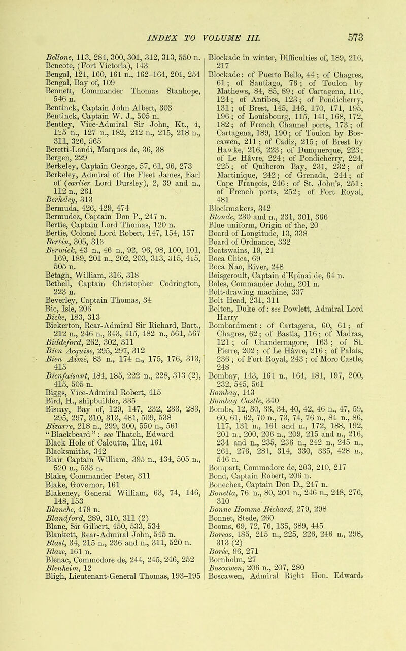 Bellone, 113, 284, 300, 301, 312, 313, 550 n. Bencote, (Fort Victoria), 143 Bengal, 121, 160, 161 n., 162-164, 201, 254 Bengal, Bay of, 109 Bennett, Commander Thomas Stanhope, 546 n. Bentinck, Captain John Albert, 303 Bentinck, Captain W. J., 505 n. Bentley, Vice-Admiral Sir John, Kt., 4, l'^5 n., 127 n., 182, 212 n., 215, 218 n., 311, 326, 565 Beretti-Landi, Marques de, 36, 38 Bergen, 229 Berkeley, Captain George, 57, 61, 96, 273 Berkeley, Admiral of the Fleet James, Earl of {earlier Lord Dursley), 2, 39 and n., 112 n., 261 Berkeley, 313 Bermuda, 426, 429, 474 Bermudez, Captain Don P., 247 n. Bertie, Captain Lord Thomas, 120 n. Bertie, Colonel Lord Kobert, 147, 154, 157 Berlin, 305, 313 Bervnck, 43 n., 46 n., 92, 96, 98, 100, 101, 169, 189, 201 n., 202, 203, 313, 315, 415, 505 n. Betagh, William, 316, 318 Bethell, Captain Christopher Codrington, 223 n. Beverley, Captain Thomas, 34 Bic, Isle, 206 Biche, 183, 313 Bickerton, Kear-Admiral Sir Kichard, Bart., 212 n., 246 n., 343, 415, 482 n., 561, 567 Biddeford, 262, 302, 311 Bien Acquise, 295, 297, 312 Bien Aime, 83 n., 174 n., 176, 176, 313, 415 Bienfaisavt, 184, 185, 222 n., 228, 313 (2), 415, 505 n. Biggs, Vice-Admiral Eobert, 415 Bird, H., shipbuilder, 335 Biscay, Bay of, 129, 147, 232, 233, 283, 295, 297, 310, 313, 481, 509, 538 Bizarre, 218 n., 299, 300, 550 n., 561 “ Blackbeard ” : see Thatch, Edward Black Hole of Calcutta, The, 161 Blacksmiths, 342 Blair Captain William, 395 n., 434, 505 n., 520 n., 533 n. Blake, Commander Peter, 311 Blake, Governor, 161 Blakeney, General William, 63, 74, 146, 148,153 Blanche, 479 n. Blandford, 289, 310, 311 (2) Blane, Sir Gilbert, 450, 533, 534 Blankett, Kear-Admiral John, 545 n. Blast, 34, 215 n., 236 and n., 311, 520 n. Blaze, 161 n. Blenac, Commodore de, 244, 245, 246, 252 Blenheim, 12 Bligh, Lieutenant-General Thomas, 193-195 Blockade in winter. Difficulties of, 189, 216, 217 Blockade; of Puerto Bello, 44 ; of Chagres, 61; of Santiago, 76; of Toulon by Mathews, 84, 85, 89; of Cartagena, 116, 124; of Antibes, 123; of Pondicherry, 131; of Brest, 145, 146, 170, 171, 195, 196 ; of Louisbourg, 115, 141, 168, 172, 182; of French Channel ports, 173 ; of Cartagena, 189, 190; of Toulon by Bos- cawen, 211; of Cadiz, 215; of Brest by Hawke, 216, 223; of Dunquerque, 223; of Le Havre, 224; of Pondicherry, 224, 225; of Quiberon Bay, 231, 232; of Martinique, 242; of Grenada, 244; of Cape Franfois, 246; of St. John’s, 251; of French jDorts, 252; of Fort Eoyal, 481 Blockmakers, 342 Blonde, 230 and n., 231, 301, 366 Blue uniform. Origin of the, 20 Board of Longitude, 13, 338 Board of Ordnance, 332 Boatswains, 19, 21 Boca Chica, 69 Boca Nao, Kiver, 248 Boisgeroult, Captain d'Epinai de, 64 n. Boles, Commander John, 201 n. Bolt-drawing machine, 337 Bolt Head, 231, 311 Bolton, Duke of: see Powlett, Admiral Lord Harry Bombardment; of Cartagena, 60, 61; of Chagi es, 62; of Bastia, 116; of Madras, 121 ; of Chandernagore, 163 ; of St. Pierre, 202 ; of Le Havre, 216 ; of Palais, 236 ; of Fort Eoyal, 243 ; of Moro Castle, 248 Bombay, 143, 161 n., 164, 181, 197, 200, 232, 545, 561 Bombay, 143 Bombay Castle, 340 Bombs, 12, 30, 33, 34, 40, 42, 46 n., 47, 59, 60, 61, 62, 70 n., 73, 74, 76 n., 84 n., 86, 117, 131 n., 161 and n., 172, 188, 192, 201 n., 200, 206 n., 209, 215 and n., 216, 234 and n., 235, 236 n., 242 n., 245 n., 261, 276, 281, 314, 330, 335, 428 n., 546 n. Bompart, Commodore de, 203, 210, 217 Bond, Captain Eobert, 206 n. Bonechea, Captain Don D., 247 n. Bonetta, 76 n., 80, 201 n., 246 n., 248, 276, 310 Bonne Homme Richard, 279, 298 Bonnet, Stede, 260 Booms, 69, 72, 76, 135, 389, 445 Boreas, 185, 215 n., 225, 226, 246 n., 298, 313 (2) Boree, 96, 271 Bornholm, 27 Boscawen, 206 n., 207, 280 Boscawen, Admiral Eight Hon. Edward>