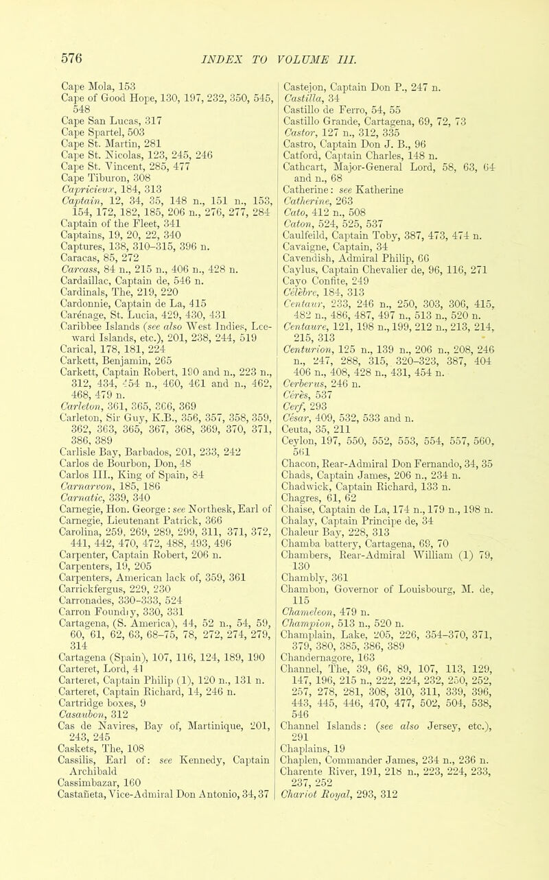 Cape Mola, 153 Cape of Good Hope, 130, 197, 232, 350, 545, 548 Cape San Lucas, 317 Cape Spartel, 603 Cape St. Martin, 281 Cape St. Nicolas, 123, 245, 246 Cape St. Vincent, 285, 477 Cape Tiburon, 308 Capricieun', 184, 313 Captain, 12, 34, 35, 148 n., 151 n., 153, 154, 172, 182, 185, 206 n., 276, 277, 284 Captain of the Fleet, 341 Captains, 19, 20, 22, 340 Captures, 138, 310-315, 396 n. Caracas, 85, 272 Carcass, 84 n., 215 n., 406 n., 428 n. Cardaillac, Captain de, 546 n. Cardinals, The, 219, 220 Carclonnie, Captain de La, 415 Carenage, St. Lucia, 429, 430, 431 Caribbee Islands (see also West Indies, Lee- ward Islands, etc.), 201, 238, 244, 519 Carical, 178, 181, 224 Carkett, Benjamin, 265 Carkett, Captain Kobert, 190 and n., 223 n., 312, 434, 454 n., 460, 461 and n., 462, 468, 479 n. Carleton, 361, 365, SC6, 369 Carleton, Sir Guy, K.B., 356, 357, 358, 359, 362, 363, 365, 367, 368, 369, 370, 371, 386, 389 Carlisle Bay, Barbados, 201, 233, 242 Carlos de Bourbon, Don, 48 Carlos III., King of Spain, 84 Carnarvon, 185, 186 Carnatic, 339, 340 Carnegie, Hon. George: see Northesk, Earl of Carnegie, Lieutenant Patrick, 366 Carolina, 259, 269, 289, 299, 311, 371, 372, 441, 442, 470, 472, 488, 493, 496 Carpenter, Captain Kobert, 206 n. Carpenters, 19, 205 Carpenters, American lack of, 359, 361 Carrickfergus, 229, 230 Carronades, 330-333, 524 Carron Foundiy, 330, 331 Cartagena, (S. America), 44, 52 n., 54, 59, 60, 61, 62, 63, 68-75, 78, 272, 274, 279, 314 Cartagena (Spain), 107, 116, 124, 189, 190 Carteret, Lord, 41 Carteret, Captain Philip (1), 120 n., 131 n. Carteret, Captain Eichard, 14, 246 n. Cartridge boxes, 9 Casaulon, 312 Cas de Navires, Bay of, Martinique, 201, 243, 245 Caskets, The, 108 Cassilis, Earl of; see Kennedy, Captain Archibald Cassimbazar, 160 Castaneta, Vice-Admiral Don Antonio, 34,37 Castejon, Captain Don P., 247 n. Castilla, 34 Castillo de Ferro, 54, 55 Castillo Grande, Cartagena, 69, 72, 73 Castor, 127 n., 312, 335 Castro, Cap)tain Don J. B., 96 Catford, Captain Charles, 148 n. Cathcart, Major-General Lord, 58, 63, 64 and n., 68 Catherine: see Katherine Catherine, 263 Cato, 412 n., 508 Caton, 524, 525, 537 Caulfeild, Captain Toby, 387, 473, 474 n. Cavaigne, Captain, 34 Cavendish, Admiral Philip, 66 Caylus, Captain Chevalier de, 96, 116, 271 Cayo Confite, 249 Celebre, 184, 313 Centaur, 233, 246 n., 250, 303, 306, 415, 482 n., 486, 487, 497 n., 513 m, 520 n. Centaure, 121, 198 n., 199, 212 n., 213, 214, 215, 313 Centurion, 125 n., 139 n., 206 n., 208, 246 n., 247, 288, 315, 320-323, 387, 404 406 n., 408, 428 n., 431, 454 n. Cerberus, 246 n. Ceres, 537 Cerf, 293 Cesar, 409, 532, 533 and n. Ceuta, 35, 211 Ce3don, 197, 550, 552, 553, 554, 557, 560, 561 Chacon, Rear-Admiral Don Fernando, 34, 35 Chads, Captain James, 206 n., 234 n. Chadwick, Captain Eichard, 133 n. Chagres, 61, 62 Chaise, Captain de La, 174 n., 179 n., 198 n. Chalay, Captain Principe de, 34 Chaleur Bay, 228, 313 Chaniba battery, Cartagena, 69, 70 Chambers, Eear-Admiral William (1) 79, 130 Chambly, 361 Chambon, Governor of Louisbourg, M. de, 115 Chameleon, 479 n. Champion, 513 n., 520 n. Champlain, Lake, 205, 226, 354-370, 371, 379, 380, 385, 386, 389 Chandernagore, 163 Channel, The, 39, 66, 89, 107, 113, 129, 147, 196, 215 n., 222, 224, 232, 250, 252, 257, 278, 281, 308, 310, 311, 339, 396, 443, 445, 446, 470, 477, 502, 504, 538, 546 Channel Islands; (see also Jersey, etc.), 291 Chaplains, 19 Chaplen, Commander James, 234 n., 236 n. Charente River, 191, 218 n., 223, 224, 233, 237, 252 Chariot Boyal, 293, 312