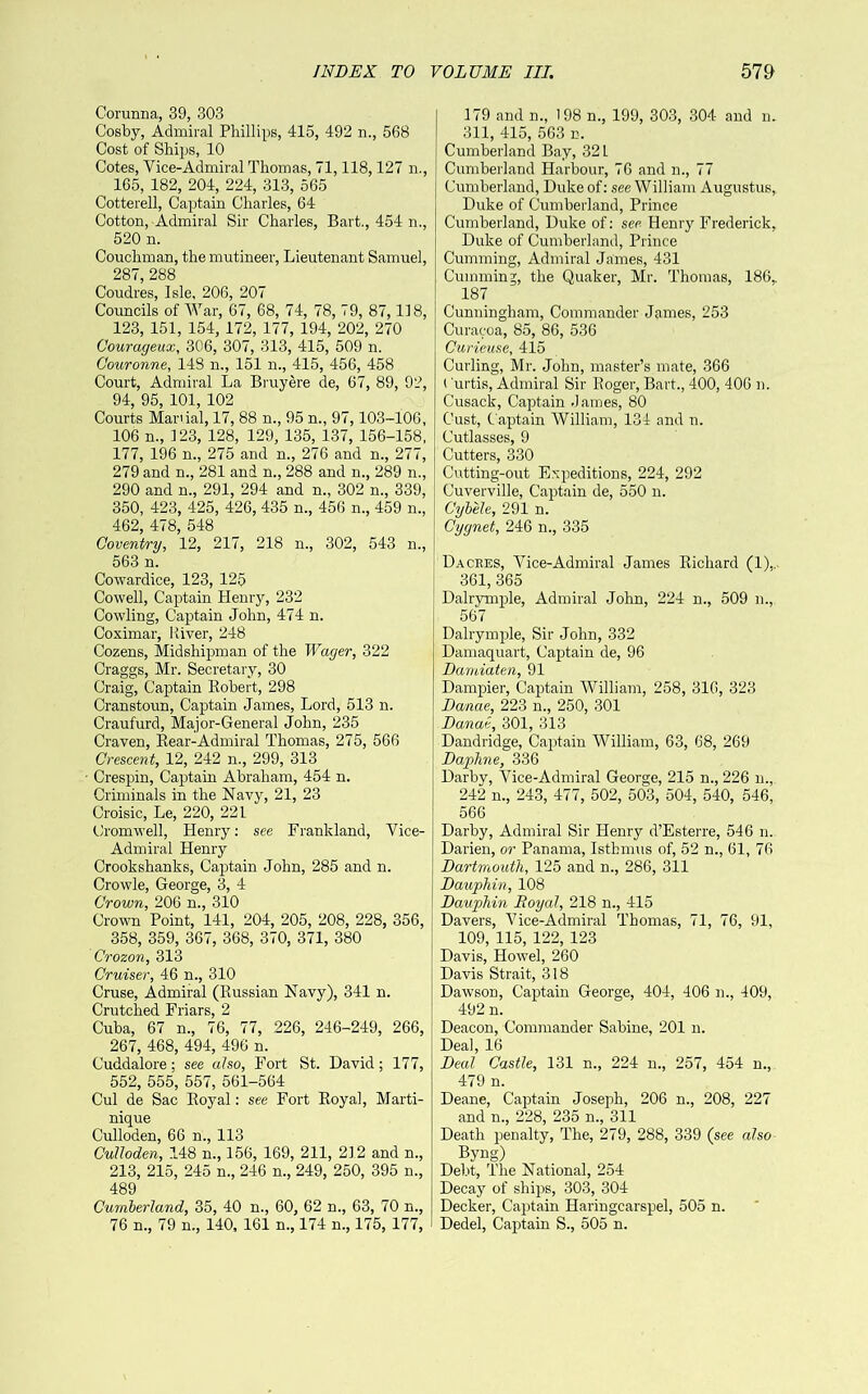 Corunna, 39, 303 Cosby, Admiral Phillips, 415, 492 n., 568 Cost of Ships, 10 Cotes, Vice-Admiral Thomas, 71,118,127 n., 165, 182, 204, 224, 313, 565 Cotterell, Captain Charles, 64 Cotton, Admiral Sir Charles, Bart,, 454 n., 520 n. Couchman, the mutineer. Lieutenant Samuel, 287, 288 Coudres, Isle, 206, 207 Councils of War, 67, 68, 74, 78, 79, 87,118, 123, 151, 154, 172, 177, 194, 202, 270 Courageux, 306, 307, 313, 415, 509 n. Couronne, 148 n., 151 n., 415, 456, 458 Court, Admiral La Bruyere de, 67, 89, 92, 94, 95, 101, 102 Courts Mar'ial, 17, 88 n., 95 n., 97,103-106, 106 n., 123, 128, 129, 135, 137, 156-158, 177, 196 n., 275 and n., 276 and n., 277, 279 and n., 281 and n., 288 and n., 289 n., 290 and n., 291, 294 and n., 302 n., 339, 350, 423, 425, 426, 435 n., 456 n., 459 n., 462, 478, 548 Coventry, 12, 217, 218 n., 302, 543 n., 563 n. Cowardice, 123, 125 Cowell, Captain Henry, 232 Cowling, Captain John, 474 n. Coximar, River, 248 Cozens, Midshipman of the Wager, 322 Craggs, Mr. Secretary, 30 Craig, Captain Robert, 298 Cranstoun, Captain James, Lord, 513 n. Craufurd, Major-General John, 235 Craven, Rear-Admiral Thomas, 275, 566 Crescent, 12, 242 n., 299, 313 Crespin, Captain Abraham, 454 n. Criminals in the Navy, 21, 23 Croisic, Le, 220, 221 Cromwell, Henry; see Frankland, Vice- Admiral Henry Crookshanks, Captain John, 285 and n. Crowle, George, 3, 4 Crown, 206 n., 310 Crovm Point, 141, 204, 205, 208, 228, 356, 358, 359, 367, 368, 370, 371, 380 Crozon, 313 Cruiser, 46 n., 310 Cruse, Admiral (Russian Navy), 341 n. Crutched Friars, 2 Cuba, 67 n., 76, 77, 226, 246-249, 266, 267, 468, 494, 496 n. Cuddalore; see also. Fort St. David; 177, 552, 555, 557, 561-564 Cul de Sac Royal: see Fort Royal, Marti- nique Culloden, 66 n., 113 CuUoden, 148 n., 156, 169, 211, 212 and n., 213, 215, 245 n., 246 n., 249, 250, 395 n., 489 Cumherland, 35, 40 n., 60, 62 n., 63, 70 n., 76 n., 79 n., 140, 161 n., 174 n., 175, 177, 179 and n., 198 n., 199, 303, 304 and n. 311, 415, 563 n. Cumberland Bay, 32 L Cumberland Harbour, 76 and n., 77 Cumberland, Duke of: see William Augustus, Duke of Cumberland, Prince Cumberland, Duke of: see Henry Frederick, Duke of Cumberland, Prince Cumming, Admiral James, 431 Gumming, the Quaker, Mr. Thomas, 186,. 187 Cunningham, Commander James, 253 Curacoa, 85, 86, 536 Curieuse, 415 Curling, Mr. John, master’s mate, 366 ( urtis. Admiral Sir Roger, Bart., 400, 406 n. Cusack, Captain .lames, 80 Cust, Captain William, 134 and n. Cutlasses, 9 Cutters, 330 Cutting-out Expeditions, 224, 292 Cuverville, Captain de, 550 n. Cyh'ele, 291 n. Cygnet, 246 n., 335 Da ORES, Vice-Admiral James Richard (1),. 361, 365 Dalrymple, Admiral John, 224 n., 509 m, 567 Dalrymple, Sir John, 332 Damaquart, Captain de, 96 Damiaten, 91 Dampier, Captain William, 258, 316, 323 Danae, 223 n., 250, 301 Danae, 301, 313 Dandridge, Captain William, 63, 68, 269 Daphne, 336 Darby, Vice-Admiral George, 215 n., 226 n., 242 n., 243, 477, 502, 503, 504, 540, 546, 566 Darby, Admiral Sir Henry d’Esterre, 546 n. Darien, or Panama, Isthmus of, 52 n., 61, 76 Dartmouth, 125 and n., 286, 311 Dauphin, 108 Dauphin Royal, 218 n., 415 Davers, Vice-Admiral Thomas, 71, 76, 91, 109, 115, 122, 123 Davis, Howel, 260 Davis Strait, 318 Dawson, Captain George, 404, 406 n., 409, 492 n. Deacon, Commander Sabine, 201 n. Deal, 16 Deal Castle, 131 n., 224 n., 257, 454 n., 479 n. Deane, Captain Joseph, 206 n., 208, 227 and n., 228, 235 n., 311 Death penalty. The, 279, 288, 339 (see also Byng) Debt, The National, 254 Decay of ships, 303, 304 Decker, Cairtain Haringcarspel, 505 n. Dedel, Captain S., 505 n.