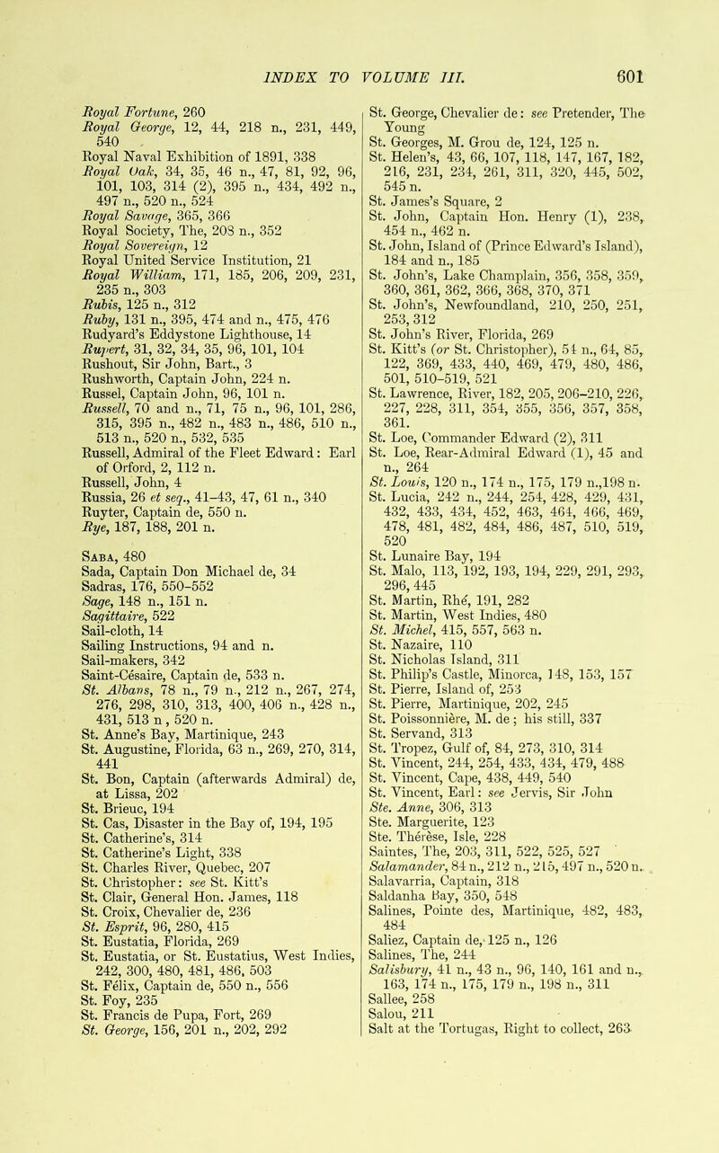 Royal Fortune, 260 Royal Oeorge, 12, 44, 218 n., 231, 449, 540 Royal Naval Exhibition of 1891, 338 Royal Oak, 34, 35, 46 n., 47, 81, 92, 96, iOl, 103, 314 (2), 395 n., 434, 492 n., 497 n., 520 n., 524 Royal Savage, 365, 366 Royal Society, The, 203 n., 352 Royal Sovereign, 12 Royal United Service Institution, 21 Royal William, 171, 185, 206, 209, 231, 235 n., 303 Ruhis, 125 n., 312 Ruby, 131 n., 395, 474 and n., 475, 476 Rudyard’s Eddystone Lighthouse, 14 Ruyert, 31, 32, 34, 35, 96, 101, 104 Rushout, Sir John, Bart., 3 Rushworth, Captain John, 224 n. Russel, Captain John, 96, 101 n. Russell, 70 and n., 71, 75 n., 96, 101, 286, 315, 395 n., 482 n., 483 n., 486, 510 n., 513 n., 520 n., 532, 535 Russell, Admiral of the Fleet Edward: Earl of Orford, 2, 112 n. Russell, John, 4 Russia, 26 et seq., 41-43, 47, 61 n., 340 Ruyter, Captain de, 550 n. Rye, 187, 188, 201 n. Saba, 480 Sada, Captain Don Michael de, 34 Sadras, 176, 550-552 Sage, 148 n., 151 n. Sagittaire, 522 Sail-cloth, 14 Sailing Instructions, 94 and n. Sail-makers, 342 Saint-Cesaire, Captain de, 533 n. St. Alhans, 78 n., 79 n., 212 n., 267, 274, 276, 298, 310, 313, 400, 406 n., 428 n., 431, 513 n , 520 n. St. Anne’s Bay, Martinique, 243 St. Augustine, Florida, 63 n., 269, 270, 314, 441 St. Bon, Captain (afterwards Admiral) de, at Lissa, 202 St. Brieuc, 194 St. Cas, Disaster in the Bay of, 194, 195 St. Catherine’s, 314 St. Catherine’s Light, 338 St. Charles River, Quebec, 207 St. Christopher; see St. Kitt’s St. Clair, General Hon. James, 118 St. Croix, Chevalier de, 236 St. Esprit, 96, 280, 415 St. Eustatia, Florida, 269 St. Eustatia, or St. Eustatius, West Indies, 242, 300, 480, 481, 486, 503 St. Felix, Captain de, 550 n., 556 St. Foy, 235 St. Francis de Pupa, Fort, 269 St. George, 156, 201 n., 202, 292 St. George, Chevalier de: see Pretender, The Young St. Georges, M. Grou de, 124, 125 n. St. Helen’s, 43, 66, 107, 118, 147, 167, 182, 216, 231, 234, 261, 311, 320, 445, 502, 545 n. St. James’s Square, 2 St. John, Captain Hon. Henry (1), 238, 454 n., 462 n. St. John, Island of (Prince Edward’s Island), 184 and n., 185 St. John’s, Lake Champlain, 356, 358, 359, 360, 361, 362, 366, 368, 370, 371 St. John’s, Newfoundland, 210, 250, 251, 253, 312 St. John’s River, Florida, 269 St. Kitt’s (or St. Christopher), 51 n., 64, 85, 122, 369, 433, 440, 469, 479, 480, 486, 501, 510-519, 521 St. Lawrence, River, 182, 205, 206-210, 226, 227, 228, 311, 354, 355, 356, 357, 358, 361. St. Loe, Commander Edward (2), 311 St. Loe, Rear-Admiral Edward (1), 45 and n., 264 St. Louis, 120 n., 174 n., 175, 179 n.,198 n. St. Lucia, 242 n., 244, 254, 428, 429, 431, 432, 433, 434, 452, 463, 464, 466, 469, 478, 481, 482, 484, 486, 487, 510, 519, 520 St. Lunaire Bay, 194 St. Malo, 113, 192, 193, 194, 229, 291, 293, 296, 445 St. Martin, Rhd, 191, 282 St. Martin, West Indies, 480 St. Michel, 415, 557, 563 n. St. Nazaire, 110 St. Nicholas Island, 311 St. Philip’s Castle, Minorca, 148, 153, 157 St. Pierre, Island of, 253 St. Pierre, Martinique, 202, 245 St. Poissonniere, M. de ; his still, 337 St. Servand, 313 St. Tropez, Gulf of, 84, 273, 310, 314 St. Vincent, 244, 254, 433, 434, 479, 488 St. Vincent, Cape, 438, 449, 540 St. Vincent, Earl; see Jervis, Sir John Ste. Anne, 306, 313 Ste. Marguerite, 123 Ste. Therese, Isle, 228 Saintes, The, 203, 311, 522, 525, 527 ' Salamander, 84 n., 212 n., 215,497 n., 520 n. Salavarria, Captain, 318 Saldanha Bay, 350, 548 Salines, Pointe des, Martinique, 482, 483, 484 Saliez, Captain de, 125 n., 126 Salines, The, 244 Salisbury, 41 n., 43 n., 96, 140, 161 and n., 163, 174 n., 175, 179 n., 198 n., 311 Sallee, 258 Salou, 211 Salt at the Tortugas, Right to collect, 263-