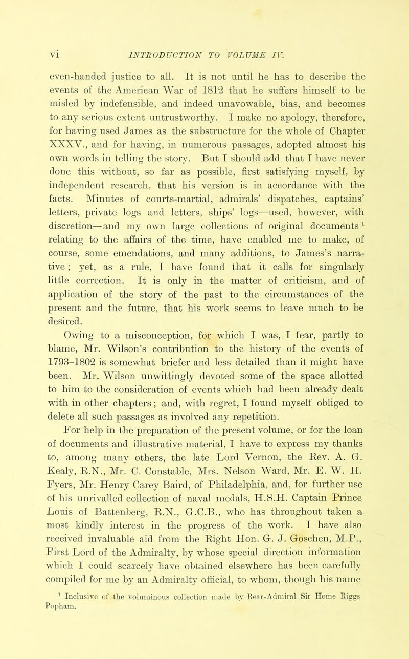 even-handed justice to all. It is not until he has to describe the events of the American War of 1812 that he suffers himself to be misled by indefensible, and indeed unavowable, bias, and becomes to any serious extent untrustworthy. I make no apology, therefore, for having used James as the substructure for the whole of Chapter XXXV., and for having, in numerous passages, adopted almost his own words in telling the story. But I should add that I have never done this without, so far as possible, first satisfying myself, by independent research, that his version is in accordance with the facts. Minutes of courts-martial, admirals’ dispatches, captains’ letters, private logs and letters, ships’ logs—used, however, with discretion—and my own large collections of original documents 1 relating to the affairs of the time, have enabled me to make, of course, some emendations, and many additions, to James’s narra- tive ; yet, as a rule, I have found that it calls for singularly little correction. It is only in the matter of criticism, and of application of the story of the past to the circumstances of the present and the future, that his work seems to leave much to be desired. Owing to a misconception, for which I was, I fear, partly to blame, Mr. Wilson’s contribution to the history of the events of 1793-1802 is somewhat briefer and less detailed than it might have been. Mr. Wilson unwittingly devoted some of the space allotted to him to the consideration of events which had been already dealt with in other chapters; and, with regret, I found myself obliged to delete all such passages as involved any repetition. For help in the preparation of the present volume, or for the loan of documents and illustrative material, I have to express my thanks to, among many others, the late Lord Vernon, the Bev. A. G. Kealy, B.N., Mr. C. Constable, Mrs. Nelson Ward, Mr. E. W. H. Fyers, Mr. Henry Carey Baird, of Philadelphia, and, for further use of his unrivalled collection of naval medals, IJ.S.H. Captain Prince Louis of Battenberg, K.N., G.C.B., who has throughout taken a most kindly interest in the progress of the work. I have also received invaluable aid from the Bight Hon. G. J. Goschen, M.P., First Lord of the Admiralty, by whose special direction information which I could scarcely have obtained elsewhere has been carefully compiled for me by an Admiralty official, to whom, though his name 1 Inclusive of the voluminous collection made by Rear-Admiral Sir Home Riggs Popham.