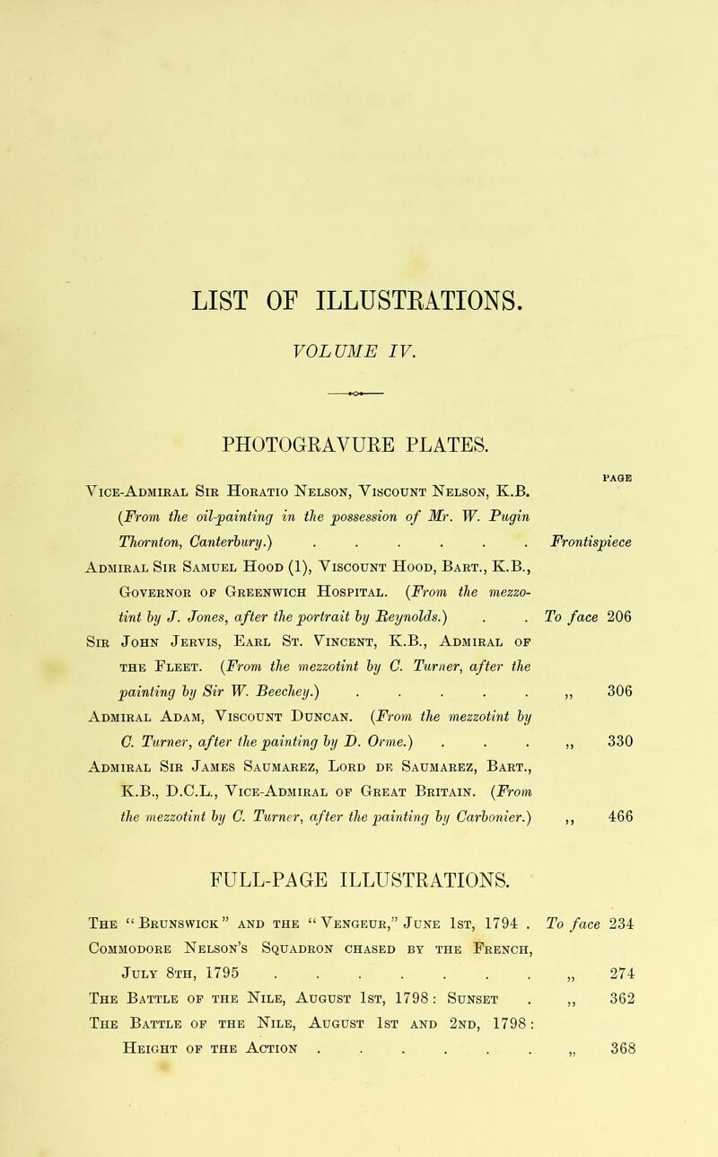 LIST OF ILLUSTRATIONS. VOLUME IV. PHOTOGRAVURE PLATES. PAGE Vice-Admiral Sir Horatio Nelson, Viscount Nelson, K.B. (From the oil-painting in the possession of Mr. W. Pugin Thornton, Canterbury.) ...... Frontispiece Admiral Sir Samuel Hood (1), Viscount Hood, Bart., K.B., Governor of Greenwich Hospital. (From the mezzo- tint by J. Jones, after the portrait by Reynolds.) . . To face 206 Sir John Jervis, Earl St. Vincent, K.B., Admiral of the Fleet. (From the mezzotint by C. Turner, after the painting by Sir W. Beechey.) .....,, 306 Admiral Adam, Viscount Duncan. (From the mezzotint by C. Turner, after the painting by D. Orme.) . . . „ 330 Admiral Sir James Saumarez, Lord df. Saumarez, Bart., K.B., D.C.L., Vice-Admiral of Great Britain. (From the mezzotint by C. Turner, after the painting by Carbonier.) ,, 466 FULL-PAGE ILLUSTRATIONS. The “Brunswick” and the “ Vengeur,” June 1st, 1794 . To face 234 Commodore Nelson’s Squadron chased by the French, July 8th, 1795 ........ 274 The Battle of the Nile, August 1st, 1798: Sunset . ,, 362 The Battle of the Nile, August 1st and 2nd, 1798: Height of the Action 368