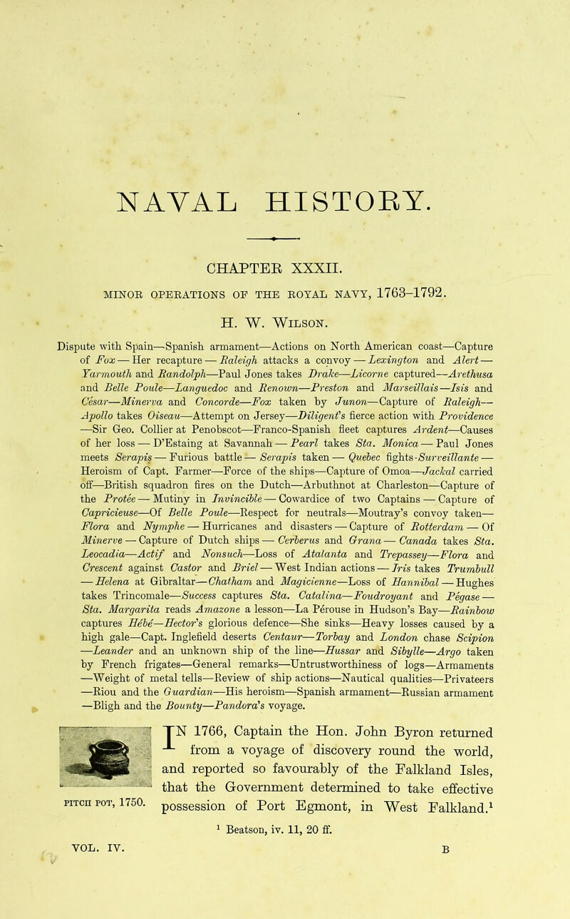 NAVAL HISTORY CHAPTER XXXII. MINOR OPERATIONS OF THE ROYAL NAVY, 1763-1792. H. W. Wilson. Dispute with Spain—-Spanish armament—Actions on North American coast—Capture of Fox— Her recapture — Raleigh attacks a convoy — Lexington and Alert — Yarmouth and Randolph—Paul Jones takes Brahe—Licorne captured—Aretliusa and Belle Poule—Languedoc and Renown—Preston and Marseillais—Lsis and Cesar—Minerva and Concorde—Fox taken by Junon—Capture of Raleigh— Apollo takes Oiseau—Attempt on Jersey—Diligent's fierce action with Providence —Sir Geo. Collier at Penobscot—Franco-Spanish fleet captures Ardent—Causes of her loss — D’Estaing at Savannah — Pearl takes Sta. Monica—Paul Jones meets Serapis— Furious battle—Serapis taken—Quebec fights■ Surveillante — Heroism of Capt. Farmer—Force of the ships—Capture of Omoa—Jackal carried off—British squadron fires on the Dutch—Arbuthnot at Charleston—Capture of the Protee— Mutiny in Lnvincible — Cowardice of two Captains — Capture of Capricieuse—Of Belle Poule—Respect for neutrals—Moutray’s convoy taken— Flora and Nymphe — Hurricanes and disasters — Capture of Rotterdam — Of Minerve — Capture of Dutch ships — Cerberus and Grana — Canada takes Sta. Leocadia—Actif and Nonsuch—Loss of Atalanta and Trepassey—Flora and Crescent against Castor and Briel— West Indian actions — Iris takes Trumbull — Helena at Gibraltar—Chatham and Magicienne—Loss of Hannibal — Hughes takes Trincomale—Success captures Sta. Catalina—Foudroyant and Pegase — Sta. Margarita reads Amazone a lesson—La Perouse in Hudson’s Bay—Rainbow captures Hebe—Hector’s glorious defence—She sinks—Heavy losses caused by a high gale—Capt. Inglefield deserts Centaur—Torbay and London chase Scipion —Leander and an unknown ship of the line—Hussar and Sibylle—Argo taken by French frigates—General remarks—Untrustworthiness of logs—Armaments —Weight of metal tells—Review of ship actions—Nautical qualities—Privateers —Riou and the Guardian—His heroism—Spanish armament—Russian armament —Bligh and the Bounty—Pandora's voyage. TN 1766, Captain the Hon. John Byron returned from a voyage of discovery round the world, and reported so favourably of the Ealkland Isles, that the Government determined to take effective possession of Port Egmont, in West Ea.1kla.-nd,1 1 Beatson, iv. 11, 20 ff. pitch pot, 1750.