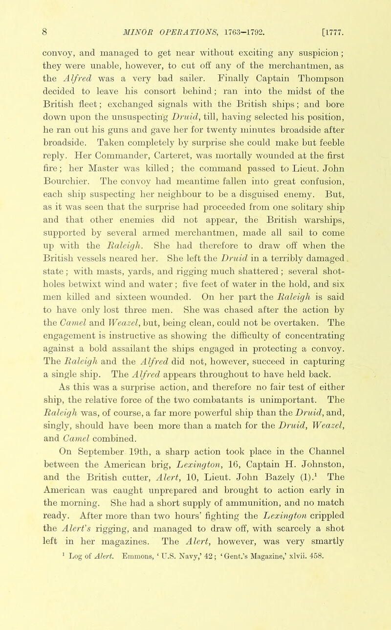 convoy, and managed to get near without exciting any suspicion; they were unable, however, to cut off any of the merchantmen, as the Alfred was a very bad sailer. Finally Captain Thompson decided to leave his consort behind; ran into the midst of the British fleet; exchanged signals with the British ships; and bore down upon the unsuspecting Druid, till, having selected his position, he ran out his guns and gave her for twenty minutes broadside after broadside. Taken completely by surprise she could make but feeble reply. Her Commander, Carteret, was mortally wounded at the first fire; her Master was killed; the command passed to Lieut. John Bourchier. The convoy had meantime fallen into great confusion, each ship suspecting her neighbour to be a disguised enemy. But, as it was seen that the surprise had proceeded from one solitary ship and that other enemies did not appear, the British warships, supported by several armed merchantmen, made all sail to come up with the Baleigli. She had therefore to draw off when the British vessels neared her. She left the Druid in a terribly damaged state ; with masts, yards, and rigging much shattered ; several shot- holes betwixt wind and water; five feet of water in the hold, and six men killed and sixteen wounded. On her part the Baleigli is said to have only lost three men. She was chased after the action by the Camel and Weazel, but, being clean, could not be overtaken. The engagement is instructive as showing the difficulty of concentrating against a bold assailant the ships engaged in protecting a convoy. The Baleigli and the Alfred did not, however, succeed in capturing a single ship. The Alfred appears throughout to have held back. As this was a surprise action, and therefore no fair test of either ship, the relative force of the two combatants is unimportant. The Baleigli was, of course, a far more powerful ship than the Druid, and, singly, should have been more than a match for the Druid, Weazel, and Camel combined. On September 19th, a sharp action took place in the Channel between the American brig, Lexington, 16, Captain H. Johnston, and the British cutter, Alert, 10, Lieut. John Bazely (l).1 The American was caught unprepared and brought to action early in the morning. She had a short supply of ammunition, and no match ready. After more than two hours’ fighting the Lexington crippled the Alert's rigging, and managed to draw off, with scarcely a shot left in her magazines. The Alert, however, was very smartly 1 Log of Alert. Emmons, ‘ U.S. Navy,’ 42; ‘Gent.’s Magazine,’ xlvii. 458.