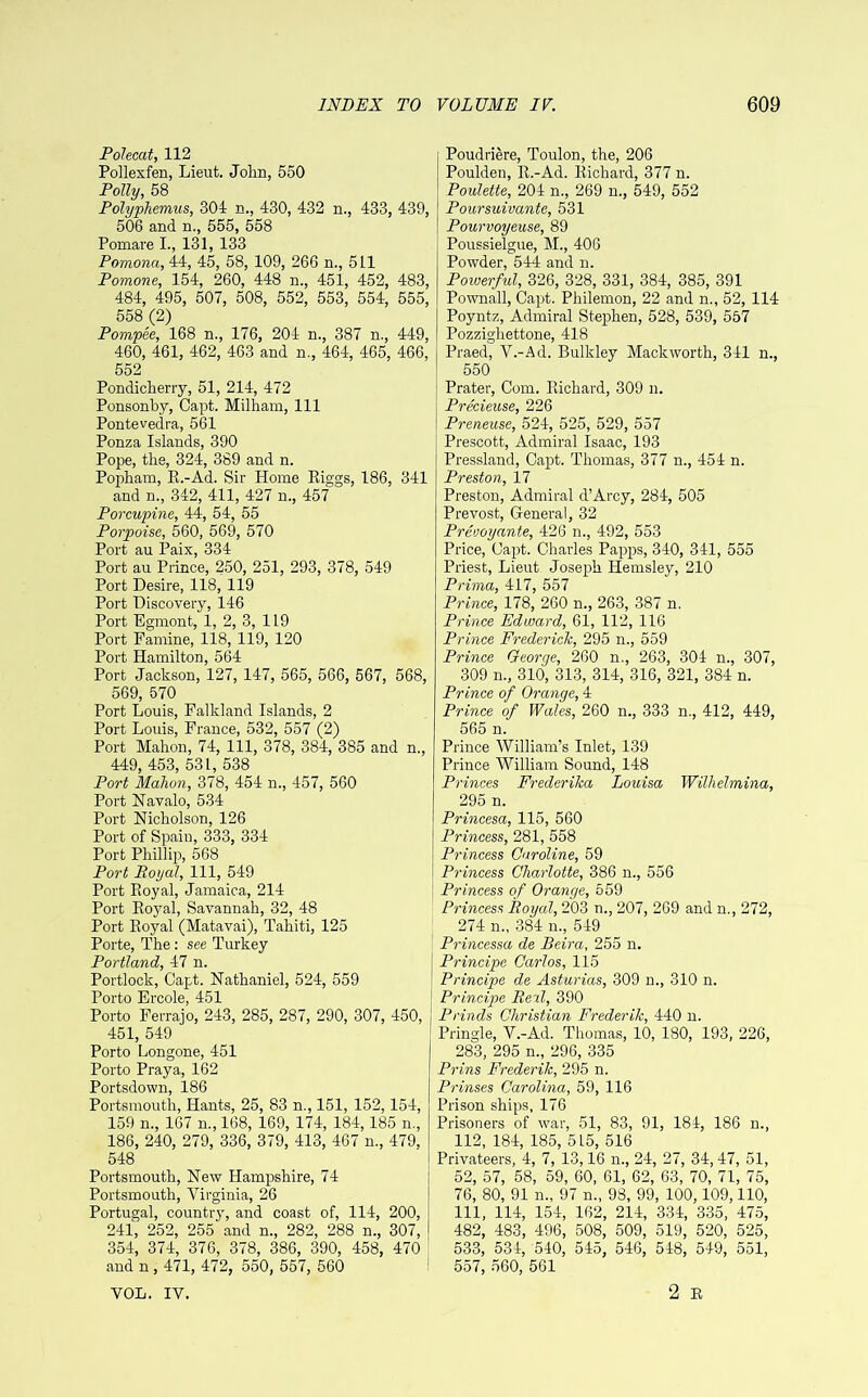 Polecat, 112 Pollexfen, Lieut. John, 550 Polly, 58 Polyphemus, 304 n., 430, 432 n., 433, 439, 506 and n., 555, 558 Ponaare I., 131, 133 Pomona, 44, 45, 58, 109, 266 n., 511 Pomone, 154, 260, 448 n., 451, 452, 483, 484, 495, 507, 508, 552, 553, 554, 555, 558 (2) Pompee, 168 n., 176, 204 n., 387 n., 449, 460, 461, 462, 463 and n., 464, 465, 466, 552 Pondicherry, 51, 214, 472 Ponsonby, Capt. Milham, 111 Pontevedra, 561 Ponza Islands, 390 Pope, the, 324, 389 and n. Popham, R.-Ad. Sir Home Riggs, 186, 341 and n., 342, 411, 427 n., 457 Porcupine, 44, 54, 55 Porpoise, 560, 569, 570 Port au Paix, 334 Port au Prince, 250, 251, 293, 378, 549 Port Desire, 118, 119 Port Discovery, 146 Port Egmont, 1, 2, 3, 119 Port Famine, 118, 119, 120 Port Hamilton, 564 Port Jackson, 127, 147, 565, 566, 567, 568, 569, 570 Port Louis, Falkland Islands, 2 Port Louis, France, 532, 557 (2) Port Mahon, 74, 111, 378, 384, 385 and n., 449, 453, 531, 538 Port Mahon, 378, 454 n., 457, 560 Port Navalo, 534 Port Nicholson, 126 Port of Spaiu, 333, 334 Port Phillip, 568 Port Royal, 111, 549 Port Royal, Jamaica, 214 Port Royal, Savannah, 32, 48 Port Royal (Matavai), Tahiti, 125 Porte, The: see Turkey Portland, 47 n. Portlock, Capt. Nathaniel, 524, 559 Porto Ercole, 451 Porto Ferrajo, 243, 285, 287, 290, 307, 450, 451, 549 Porto Longone, 451 Porto Praya, 162 Portsdown, 186 Portsmouth, Hants, 25, 83 n., 151, 152,154, 159 n., 167 n., 168, 169, 174, 184,185 n., 186, 240, 279, 336, 379, 413, 467 n., 479, 548 Portsmouth, New Hampshire, 74 Portsmouth, Virginia, 26 Portugal, country, and coast of, 114, 200, 241, 252, 255 and n., 282, 288 n., 307, 354, 374, 376, 378, 386, 390, 458, 470 and n , 471, 472, 550, 557, 560 Poudriere, Toulon, the, 206 Poulden, R.-Ad. Richard, 377 n. Poulette, 204 n., 269 n., 549, 552 Poursuivante, 531 Pourvoyeuse, 89 Poussielgue, M., 406 Powder, 544 and n. Powerful, 326, 328, 331, 384, 385, 391 Pownall, Capt. Philemon, 22 and n., 52, 114 Poyntz, Admiral Stephen, 528, 539, 557 Pozzighettone, 418 Praed, V.-Ad. Bulkley Mackworth, 341 n., 550 Prater, Com. Richard, 309 n. Precieuse, 226 Preneuse, 524, 525, 529, 557 Prescott, Admiral Isaac, 193 Pressland, Capt. Thomas, 377 n., 454 n. Preston, 17 Preston, Admiral d’Arcy, 284, 505 Prevost, General, 32 Preooyante, 426 n., 492, 553 Price, Capt. Charles Papps, 340, 341, 555 Priest, Lieut Joseph Hemsley, 210 Prima, 417, 557 Prince, 178, 260 n., 263, 387 n. Prince Edward, 61, 112, 116 Prince Frederick, 295 n., 559 Prince George, 260 n., 263, 304 n., 307, 309 n., 310, 313, 314, 316, 321, 384 n. Prince of Orange, 4 Prince of Wales, 260 n., 333 n., 412, 449, 565 n. Prince William’s Inlet, 139 Prince William Sound, 148 Princes Frederika Louisa Wilhelmina, 295 n. Princesa, 115, 560 Princess, 281, 558 Princess Caroline, 59 Princess Charlotte, 386 n., 556 Princess of Orange, 559 Princess Royal, 203 n., 207, 269 and n., 272, 274 n„ 384 m, 549 Princessa de Beira, 255 n. Principe Carlos, 115 Principe de Asturias, 309 n., 310 n. Principe Reil, 390 Prinds Christian Frederik, 440 n. Pringle, V.-Ad. Thomas, 10, 180, 193, 226, 283, 295 n„ 296, 335 Prins Frederik, 295 n. Prinses Carolina, 59, 116 Prison ships, 176 Prisoners of war, 51, 83, 91, 184, 186 n., 112, 184, 185, 515, 516 Privateers, 4, 7, 13,16 n., 24, 27, 34,47, 51, 52, 57, 58, 59, 60, 61, 62, 63, 70, 71, 75, 76, 80, 91 n., 97 n„ 93, 99, 100,109,110, 111, 114, 154, 162, 214, 334, 335, 475, 482, 483, 496, 508, 509, 519, 520, 525, 533, 534, 540, 545, 546, 548, 549, 551, 557, 560, 561 2 R VOL. IV.