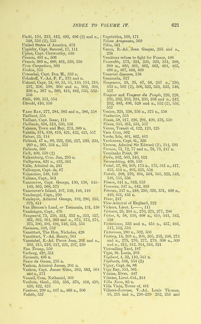 Unite, 154, 213, 412, 495, 496 (2) and n., 548, 554 (2), 555 United States of America, 473 Uppleby, Capt. Samuel, 17, 111 Upton, Capt. Clotworthy, 430 Urania, 481 n., 506 Uranie, 389 n., 480, 481, 539, 558 Urea Cargadora, 560 Urchin, 551 Urtesebal, Capt. Don M., 333 n. Ushakoff, V.-Ad. F. F., 375 and n. Ushant, Cape, 24, 40, 53, 55, 110, 114, 216, 237, 256, 298, 300 and n., 302, 304, 336 n., 367 n., 380, 414, 482, 550, 552- 556 Utile, 499, 551, 554 Utrecht, 410, 559 Vado Bay, 277, 284, 385 and n., 386, 558 Vaillant, 554 Vaillant, Capt. Isaac, 111 Vaillante, 504, 513, 550, 556 Valence, Town and Bay, 273, 389 n. Valetta, 374, 418, 419, 421, 422, 423, 557 Valeur, 25, 114 Valiant, 47 n., 60, 222, 226, 227, 230, 234, 260 n., 261, 334 n., 555 Valiente, 560 Volk, 409, 559 (2) Valkenburg, Com. Jan, 295 n. Valkyrien, 431 n., 433, 561 Valle, Admiral de, 241 Vallongue, Capt. de, 87 Valparaiso, 148, 149 Valteau, Capt., 501 Vancouver, Capt. George, 130, 138, 145- 149, 562, 568, 571 Vancouver’s Island, 107, 139, 146, 149 Vandangel, Capt., 220 Vandeput, Admiral George, 192, 290, 335, 379, 414 Van Diemen’s Land, or Tasmania, 131, 138 Vandongen, Capt., 476 Vanguard, 73, 250, 351, 352 n., 353, 357, 361, 362, 364, 369 and n., 372, 373, 374, 375, 390, 391, 494, 546, 553, 554 Vanneau, 549, 552 Vansittart, The Hon. Nicholas, 428 Vansittart, V.-Ad. Henry, 561 Vanstabel, B.-Ad. Pierre Jean, 201 and n., 202, 215, 216, 217, 221, 237, 239 Van Tromp, 559 Varborg, 428, 551 Variante, 495 n. Vasco da Gama, 255 n. Vashon, Admiral James, 203 n. Vashon, Capt. James Giles, 562, 563, 564 andn., 571 Vassall, Com. Nathaniel, 369 Vaubois, Genl., 353, 356, 374, 418, 419, 420, 422, 423 Vautour, 298 n., 447 n., 466 n., 506 Vedette, 557 Vegetables, 169, 171 Velosa Aragonesa, 560 Veloz, 561 Vence, R.-Ad. Jean Gaspar, 255 and n., 256 Vendeens refuse to fight for France, 496 Venerable, 173, 324, 326, 329, 331, 388, 389 n., 460, 461, 462, 463, 464, 465, 466 n., 467, 468, 469 Venereal diseases, 158 Venezuela, 527 Vengeance, 33, 35, 47, 58, 247 n., 250, 333 n., 502 (2), 506, 522, 523, 533, 546, 557 Vengeur and Vengeur du Peuple, 226, 228, 231, 232, 233, 234, 235, 236 and n., 242, 252, 483, 496, 528 and n., 552 (2), 553, 557 Venice, 324, 338, 356 n., 375 n., 558 Venturier, 555 Venus, 58, 217, 226, 291, 409, 476, 559 Venus, 343, 351, 534, 557 Venus, Transit of, 122, 123, 125 Vera Cruz, 562 Verde, Isla, 461, 462, 463 Verdooren, Capt. G., 326 Vernon, Admiral Sir Edward (2), 114, 191 Vernon, 71, 72, 77 and n., 78, 79, 247 n. Verplanks Point, 26 Vertu, 502, 503, 510, 512 Verwachting, 409, 559 Vestal, 57, 89, 109, 174 n., 175, 341 n., 417, 453, 454 n., 493, 555, 558 Vestale, 268, 270, 494, 504, 505, 523, 545, 549, 555, 556 Vesuve,. 341 n., 343, 553 Vesuvius, 247 n., 342, 343 Veteran, 247 n., 248, 250, 326, 331, 408 n., 410, 431, 435 n. Vexer, 247 Vice-Admiral of England, 222 Vickers, Lieut. L , 111 Victoire, 25, 204 n., 270, 271, 277, 286 Victor, 6, 58, 110, 408 n., 410, 541, 542, 558 Victorieuse, 333 and n., 454 n., 457, 493, 517, 552, 554 Victorious, 280 n., 502, 503 Victory, 14, 203 n., 204, 205, 245, 246, 274 and n., 275, 276, 277, 279, 308 n., 309 and n., 311, 312, 314, 316, 321 Victualling Yard, 187 Vigie, St. Lucia, 293 Vigilant, 4, 32, 110, 341 n. Vigilante, 548, 554 (2) Vigny, Capt. de, 86 Vigo Bay, 551, 561 Vilaine, River, 447 Vilettes, Lieut.-Col., 244 Villa Nova, 83 n. Villa Vieja, Tower of, 461 Villaret-Joyeuse, V.-Ad. Louis Thomas, 95, 215 and u., 216-239 252, 255 and