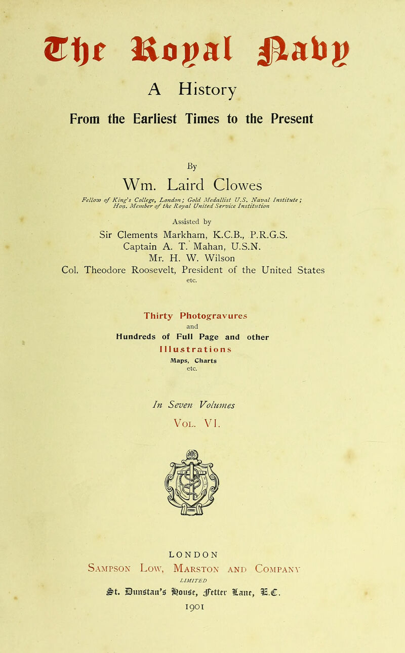 Ei)t Royal ^lat>)> A History From the Earliest Times to the Present By Wm. Laird Clowes Fellow of Kbig's College, London; Gold Medallist U.S. Naval Institute; Hoi}. Member of the Royal United Service Institution Assisted by Sir Clements Markham, K.C.B., P.R.G.S. Captain A. T. Mahan, U.S.N. Mr. H. W. Wilson Col. Theodore Roosevelt, President of the United States etc. Thirty Photogravures and Hundreds of Full Page and other Illustrations Maps, Charts etc. In Seven Volumes Vol. VI. LONDON Sampson Low, Marston and Company LIMITED |§>t. Stmstati’s Louise, dfrttcr £anr, 3£.C. 1901