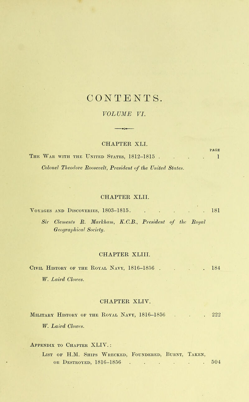 CONTENTS VOLUME VI. CHAPTER XLI. The War with the United States, 1812-1815 . Colonel Theodore Boosevelt, President of the United States. CHAPTER XLII. Voyages and Discoveries, 1803-1815. ..... Sir Clements P. Marlcham, K.C.B., President of the Boi/al Geographical Society. CHAPTER XLIII. Civil History of the Royal Navy, 1816-1856 . W. Laird Cloices. CHAPTER XLIV. Military History of the Roybal Navy, 1816-1856 W. Laird Clowes. Appendix to Chapter XLIV. : List of H.M. Ships Wrecked, Foundered, Burnt, Taken, or Destroyed, 1816-1856 ...... PAGE 1 181 184 222 504