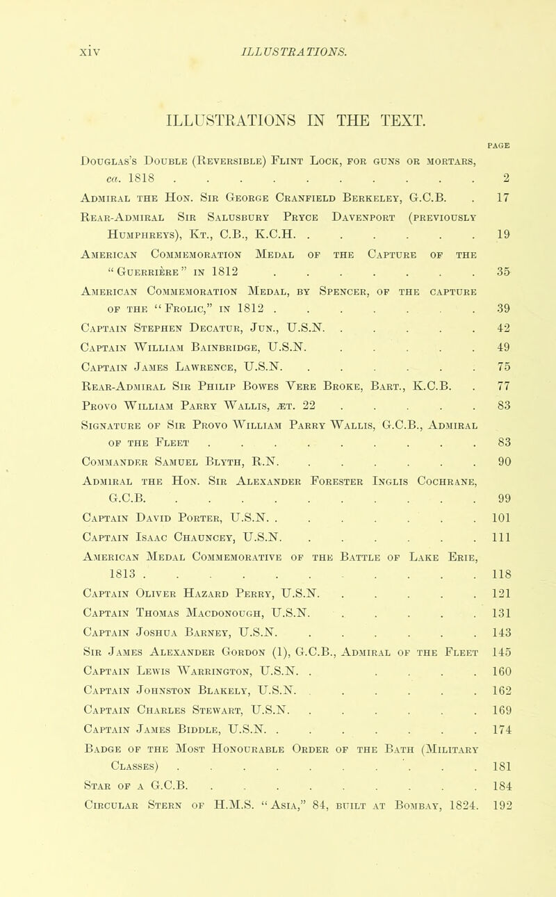 ILLUSTRATIONS IN THE TEXT. PAGE Douglas’s Double (Reversible) Flint Lock, for guns or mortars, ca. 1818 2 Admiral the Hon. Sir George Cranfield Berkeley, G.C.B. . 17 Rear-Admiral Sir Salusbury Pryce Davenport (previously Humphreys), Kt., C.B., K.C.H. ...... 19 American Commemoration Medal of the Capture of the “Guerriere” in 1812 ....... 35 American Commemoration Medal, by Spencer, of the capture of the “Frolic,” in 1812 ....... 39 Captain Stephen Decatur, Jun., U.S.N. ..... 42 Captain William Bainbridge, U.S.N. ..... 49 Captain James Lawrence, U.S.N. ...... 75 Rear-Admiral Sir Philip Bowes Yere Broke, Bart., K.C.B. . 77 Provo William Parry Wallis, .et. 22 . . . .83 Signature of Sir Provo William Parry Wallis, G.C.B., Admiral of the Fleet ......... 83 Commander Samuel Blyth, R.N. ...... 90 Admiral the Hon. Sir Alexander Forester Inglis Cochrane, G.C.B 99 Captain David Porter, U.S.N. ....... 101 Captain Isaac Chauncey, U.S.N. . . . . . .111 American Medal Commemorative of the Battle of Lake Erie, 1813 118 Captain Oliver Hazard Perry, U.S.N. ..... 121 Captain Thomas Macdonough, U.S.N. ..... 131 Captain Joshua Barney, U.S.N. ...... 143 Sir James Alexander Gordon (1), G.C.B., Admiral of the Fleet 145 Captain Lewis Warrington, U.S.N. . . . . .160 Captain Johnston Blakely, U.S.N. ..... 162 Captain Charles Stewart, U.S.N. . . . . . .169 Captain James Biddle, U.S.N. . . . . . . .174 Badge of the Most Honourable Order of the Bath (Military Classes) .......... 181 Star of a G.C.B. ......... 184 Circular Stern of H.M.S. “Asia,” 84, built at Bombay, 1824. 192