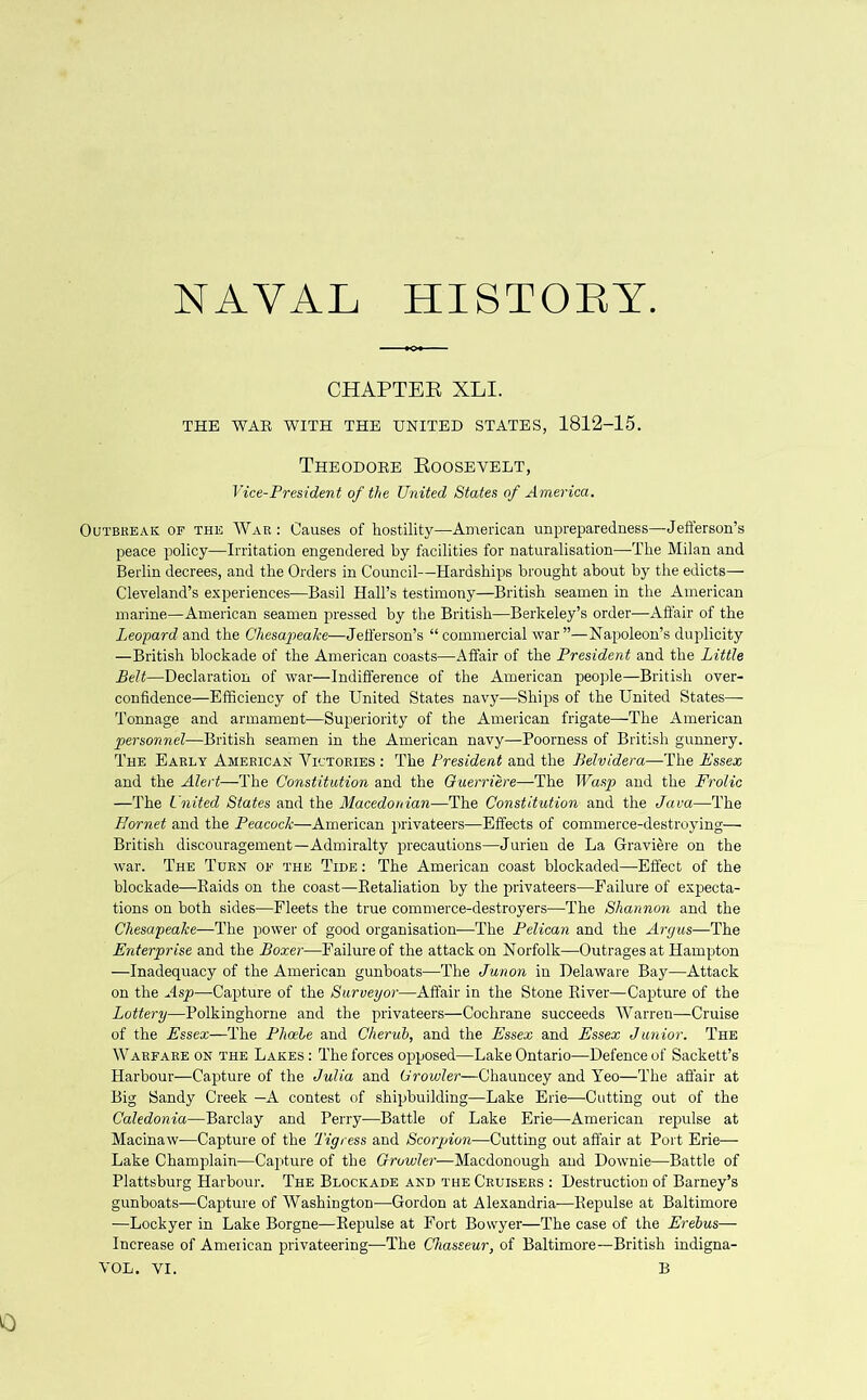 NAVAL HISTORY CHAPTER XLI. THE WAR WITH THE UNITED STATES, 1812-15. Theodore Roosevelt, Vice-President of the United States of America. Outbreak of the War: Causes of hostility—American unpreparedness—Jefferson’s peace policy—Irritation engendered by facilities for naturalisation—The Milan and Berlin decrees, and the Orders in Council—Hardships brought about by the edicts— Cleveland’s experiences—Basil Hall’s testimony—British seamen in the American marine—American seamen pressed by the British—Berkeley’s order—Affair of the Leopard and the Chesapeake—Jefferson’s “ commercial war ”—Napoleon’s duplicity —British blockade of the American coasts—Affair of the President and the Little Belt—Declaration of war—Indifference of the American people—British over- confidence—Efficiency of the United States navy—Ships of the United States— Tonnage and armament—Superiority of the American frigate—The American personnel—British seamen in the American navy—Poorness of British gunnery. The Early American Victories : The President and the Belvidera—The Essex and the Alert—The Constitution and the Guerriere—The Wasp and the Frolic —The United States and the Macedonian—The Constitution and the Java—The Hornet and the Peacock—American privateers—Effects of commerce-destroying— British discouragement—Admiralty precautions—Jurien de La Graviere on the war. The Turn of the Tide : The American coast blockaded—Effect of the blockade—Raids on the coast—Retaliation by the privateers—Failure of expecta- tions on both sides—Fleets the true commerce-destroyers—The Shannon and the Chesapeake—The power of good organisation—The Pelican and the Argus—The Enterprise and the Boxer—Failure of the attack on Norfolk—Outrages at Hampton —Inadequacy of the American gunboats—The Junon in Delaware Bay—Attack on the Asp—Capture of the Surveyor—Affair in the Stone River—Capture of the Lottery—Polkinghorne and the privateers—Cochrane succeeds Warren—Cruise of the Essex—The Phoebe and Cherub, and the Essex and Essex Junior. The Warfare on the Lakes : The forces opposed—Lake Ontario—Defence of Sackett’s Harbour—Capture of the Julia and Growlei—Chauncey and Yeo—The affair at Big Sandy Creek —A contest of shipbuilding—Lake Erie—Cutting out of the Caledonia—Barclay and Perry—Battle of Lake Erie—American repulse at Macinaw—Capture of the Tigress and Scorpion—Cutting out affair at Port Erie— Lake Champlain—Capture of the Growler—Macdonough and Downie—Battle of Plattsburg Harbour. The Blockade and the Cruisers : Destruction of Barney’s gunboats—Capture of Washington—Gordon at Alexandria—Repulse at Baltimore —Lockyer in Lake Borgne—Repulse at Fort Bovvyer—The case of the Erebus— Increase of American privateering—The Chasseur, of Baltimore—British indigna- VOL. VI. B