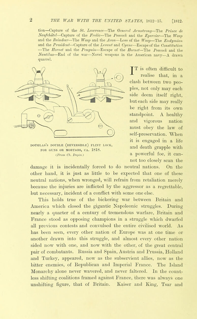 2 tion—Capture of the St. Lawrence—The General Armstrong—The Prince de Neufchdtel—Capture of the Frolic—The Peacock and the Epervier—The Wasp and the Reindeer—The Wasp and the Avon—Loss of the Wasp—The Endymion and the President—Capture of the Levant and Cyane—Escape of the Constitution —The Hornet and the Penguin—Escape of the Hornet—The Peacock and the Nautilus—End of the war—Novel weapons in the American navy—A drawn quarrel. TT is often difficult to realise that, in a clash between two peo- ples, not only may each side deem itself right, but each side may really be right from its own standpoint. A healthy and vigorous nation must obey the law of self-preservation. When it is engaged in a life and death grapple with a powerful foe, it can- not too closely scan the damage it is incidentally forced to do neutral nations. On the other hand, it is just as little to be expected that one of these neutral nations, when wronged, will refrain from retaliation merely because the injuries are inflicted by the aggressor as a regrettable, but necessary, incident of a conflict with some one else. This holds true of the bickering war between Britain and America which closed the gigantic Napoleonic struggles. During nearly a quarter of a century of tremendous warfare, Britain and France stood as opposing champions in a struggle which dwarfed all previous contests and convulsed the entire civilised world. As has been seen, every other nation of Europe was at one time or another drawn into this struggle, and almost every other nation sided now with one, and now with the other, of the great central pair of combatants. Bussia and Spain, Austria and Prussia, Holland and Turkey, appeared, now as the subservient allies, now as the bitter enemies, of Republican and Imperial France. The Island Monarchy alone never wavered, and never faltered. In the count- less shifting coalitions framed against France, there was always one unshifting figure, that of Britain. Kaiser and King, Tsar and Douglas’s double (reversible) flint lock, FOR GUNS OR MORTARS, CA. 1818. (From Ch. Dupin.)