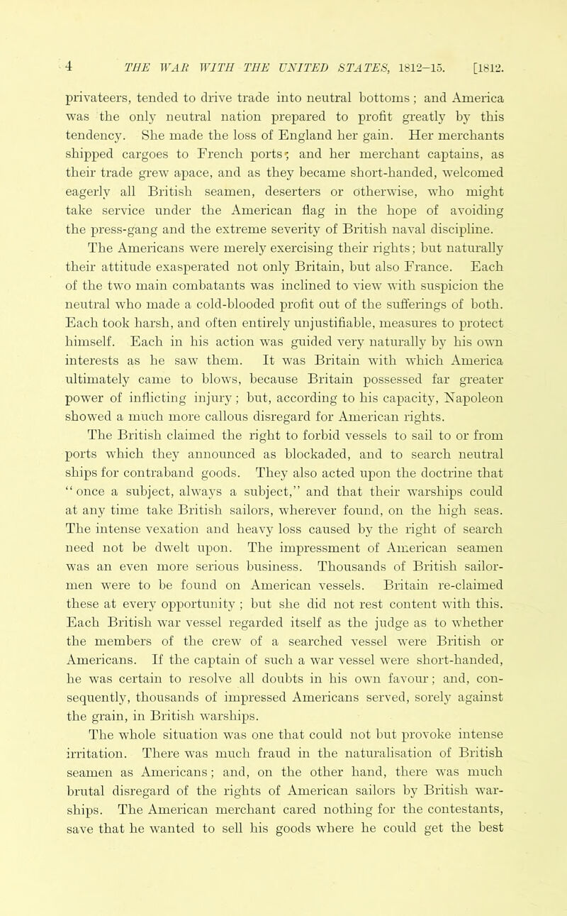 privateers, tended to drive trade into neutral bottoms ; and America was the only neutral nation prepared to profit greatly by this tendency. She made the loss of England her gain. Her merchants shipped cargoes to French ports' and her merchant captains, as their trade grew apace, and as they became short-handed, welcomed eagerly all British seamen, deserters or otherwise, who might take service under the American flag in the hope of avoiding the press-gang and the extreme severity of British naval discipline. The Americans were merely exercising their rights; but naturally their attitude exasperated not only Britain, but also France. Each of the two main combatants was inclined to view with suspicion the neutral who made a cold-blooded profit out of the sufferings of both. Each took harsh, and often entirely unjustifiable, measures to protect himself. Each in his action was guided very naturally by his own interests as he saw them. It was Britain with which America ultimately came to blows, because Britain possessed far greater power of inflicting injury; but, according to his capacity, Napoleon showed a much more callous disregard for American rights. The British claimed the right to forbid vessels to sail to or from ports which they announced as blockaded, and to search neutral ships for contraband goods. They also acted upon the doctrine that “ once a subject, always a subject,” and that their warships could at any time take British sailors, wherever found, on the high seas. The intense vexation and heavy loss caused by the right of search need not he dwelt upon. The impressment of American seamen was an even more serious business. Thousands of British sailor- men were to be found on American vessels. Britain re-claimed these at every opportunity ; but she did not rest content with this. Each British war vessel regarded itself as the judge as to whether the members of the crew of a searched vessel were British or Americans. If the captain of such a war vessel were short-handed, he was certain to resolve all doubts in his own favour; and, con- sequently, thousands of impressed Americans served, sorely against the grain, in British warships. The whole situation was one that could not hut provoke intense irritation. There was much fraud in the naturalisation of British seamen as Americans; and, on the other hand, there was much brutal disregard of the rights of American sailors by British war- ships. The American merchant cared nothing for the contestants, save that he wanted to sell his goods where he could get the best