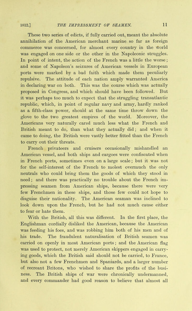 These two series of edicts, if fully carried out, meant the absolute annihilation of the American merchant marine so far as foreign commerce was concerned, for almost every country in the World was engaged on one side or the other in the Napoleonic struggles. In point of intent, the action of the Trench was a little the worse; and some of Napoleon’s seizures of American vessels in European ports were marked by a bad faith which made them peculiarly repulsive. The attitude of each nation amply warranted America in declaring war on both. This was the course which was actually proposed in Congress, and which should have been followed. But it was perhaps too much to expect that the struggling transatlantic republic, which, in poiut of regular navy and army, hardly ranked as a fifth-class power, should at the same time throw down the glove to the two greatest empires of the world. Moreover, the Americans very naturally cared much less what the French and British meant to do, than what they actually did; and when it came to doing, the British were vastly better fitted than the French to carry out their threats. French privateers and cruisers occasionally mishandled an American vessel, and both ships and cargoes were confiscated when in French ports, sometimes even on a large scale; but it was not for the self-interest of the French to molest overmuch the only neutrals who could bring them the goods of which they stood in need; and there was practically no trouble about the French im- pressing seamen from American ships, because there were very few Frenchmen in these ships, and those few could not hope to disguise their nationality. The American seaman was inclined to look down upon the French, but he had not much cause either to fear or hate them. With the British, all this was different. In the first place, the Englishman cordially disliked the American, because the American was feeding his foes, and was robbing him both of his men and of his trade. The fraudulent naturalisation of British seamen was carried on openly in most American ports; and the American flag was used to protect, not merely American skippers engaged in carry- ing goods, which the British said should not be carried, to France, but also not a few Frenchmen and Spaniards, and a larger number of recreant Britons, who wished to share the profits of the busi- ness. The British ships of war were chronically undermanned, and every commander had good reason to believe that almost all