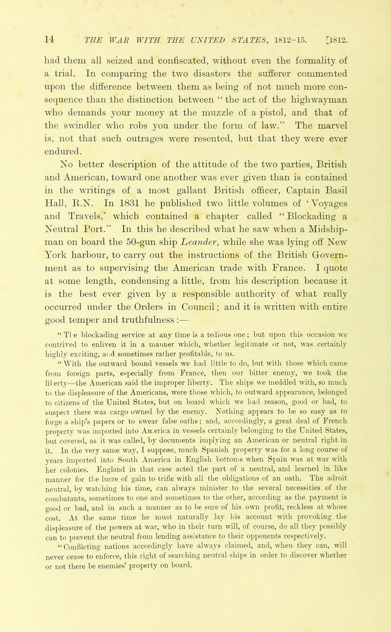 had them all seized and confiscated, without even the formality of a trial. In comparing the two disasters the sufferer commented upon the difference between them as being of not much more con- sequence than the distinction between “ the act of the highwayman who demands your money at the muzzle of a pistol, and that of the swindler who robs you under the form of law.” The marvel is, not that such outrages were resented, but that they wTere ever endured. No better description of the attitude of the two parties, British and American, toward one another was ever given than is contained in the writings of a most gallant British officer, Captain Basil Hall, R.N. In 1831 he published two little volumes of ‘Voyages and Travels,’ which contained a chapter called “Blockading a Neutral Port.” In this he described what he saw when a Midship- man on hoard the 50-gun ship Leander, while she wTas lying off NewT York harbour, to carry out the instructions of the British Govern- ment as to supervising the American trade with France. I quote at some length, condensing a little, from his description because it is the best ever given by a responsible authority of what really occurred under the Orders in Council; and it is written with entire good temper and truthfulness :— “Ti e blockading service at any time is a tedious one; but upon this occasion we contrived to enliven it in a manner which, whether legitimate or not, was certainly highly exciting, ai.d sometimes rather profitable, to us. “With the outward bound vessels we had little to do, but with those which came from foreign parts, especially from France, then our bitter enemy, we took the liberty—the American said the improper liberty. The ships we meddled with, so much to the displeasure of the Americans, were those which, to outward appearance, belonged to citizens of the United States, hut on board which we had reason, good or bad, to suspect there was cargo owned by the enemy. Nothing appears to be so easy as to forge a ship’s papers or to swear false oaths; and, accordingly, a great deal of French property was imported into America in vessels certainly belonging to the United States, but covered, as it was called, by documents implying an American or neutral right in it. In the very same way, I suppose, much Spanish property was for a long course of years imported into South America in English bottoms when Spain was at war with her colonies. England in that case acted the part of a neutral, and learned in like manner for the lucre of gain to trifle with all the obligations of an oath. The adroit neutral, by watching his time, can always minister to the several necessities of the combatants, sometimes to one and sometimes to the other, according as the payment is good or bad, and in such a manner as to be sure of his own profit, reckless at whose cost. At the same time he must naturally lay his account with provoking the displeasure of the powers at war, who in their turn will, of course, do all they possibly can to prevent the neutral from lending assistance to their opponents respectively. “Conflicting nations accordingly have always claimed, and, when they can, will never cease to enforce, this right of searching neutral ships in order to discover whether or not there be enemies’ property on board.