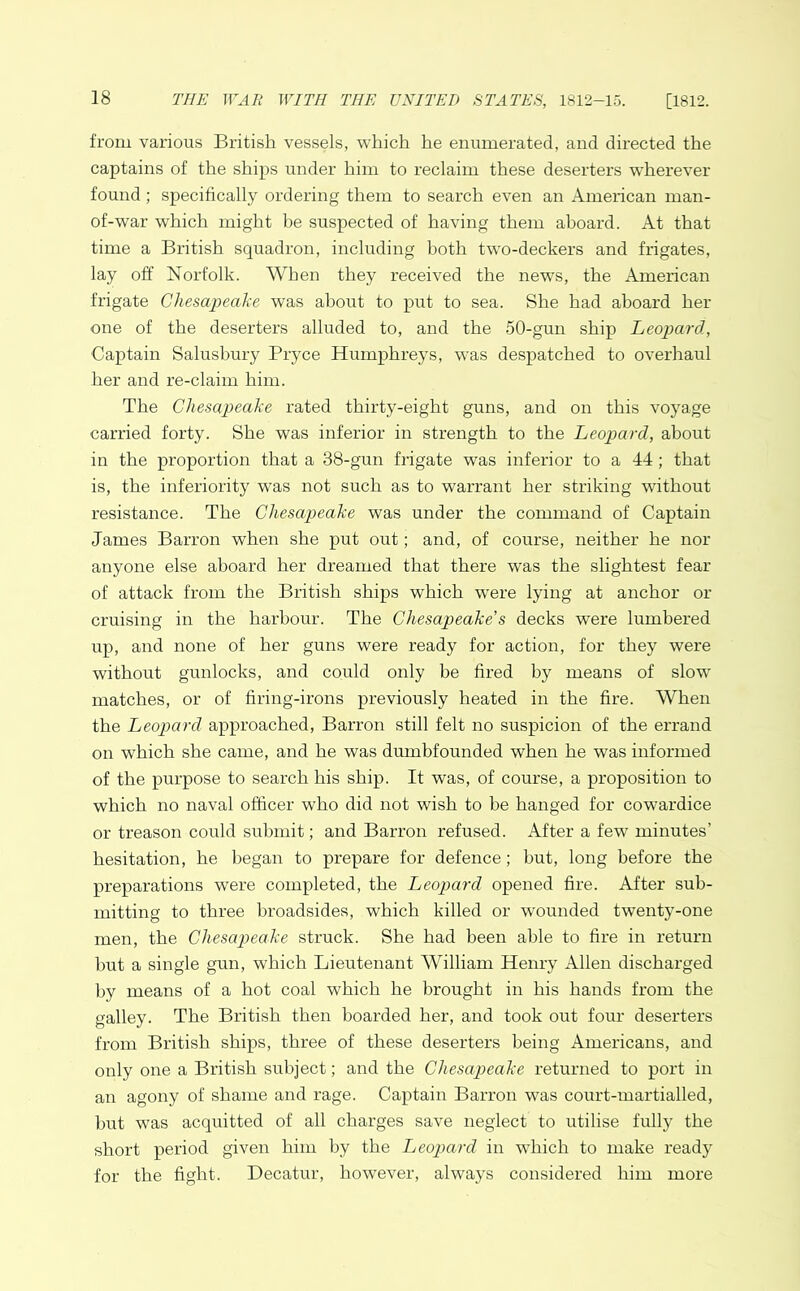 from various British vessels, which he enumerated, and directed the captains of the ships under him to reclaim these deserters wherever found; specifically ordering them to search even an American man- of-war which might be suspected of having them aboard. At that time a British squadron, including both two-deckers and frigates, lay off Norfolk. AVhen they received the news, the American frigate Chesapeake was about to put to sea. She had aboard her one of the deserters alluded to, and the 50-gun ship Leopard, Captain Salusbury Pryce Humphreys, was despatched to overhaul her and re-claim him. The Chesapeake rated thirty-eight guns, and on this voyage carried forty. She was inferior in strength to the Leopard, about in the proportion that a 38-gun frigate was inferior to a 44; that is, the inferiority was not such as to warrant her striking without resistance. The Chesapeake was under the command of Captain James Barron when she put out; and, of course, neither he nor anyone else aboard her dreamed that there was the slightest fear of attack from the British ships which wrere lying at anchor or cruising in the harbour. The Chesapeake s decks were lumbered up, and none of her guns were ready for action, for they were without gunlocks, and could only be fired by means of slow matches, or of firing-irons previously heated in the fire. When the Leopard approached, Barron still felt no suspicion of the errand on which she came, and he was dumbfounded when he was informed of the purpose to search his ship. It was, of course, a proposition to which no naval officer who did not wish to be hanged for cowardice or treason could submit; and Barron refused. After a few minutes’ hesitation, he began to prepare for defence; but, long before the preparations were completed, the Leopard opened fire. After sub- mitting to three broadsides, which killed or wounded twenty-one men, the Chesapeake struck. She had been able to fire in return but a single gun, which Lieutenant William Henry Allen discharged by means of a hot coal which he brought in his hands from the galley. The British then boarded her, and took out four deserters from British ships, three of these deserters being Americans, and only one a British subject; and the Chesapeake returned to port in an agony of shame and rage. Captain Barron wTas court-martialled, but was acquitted of all charges save neglect to utilise fully the short period given him by the Leopard in which to make ready for the fight. Decatur, however, always considered him more