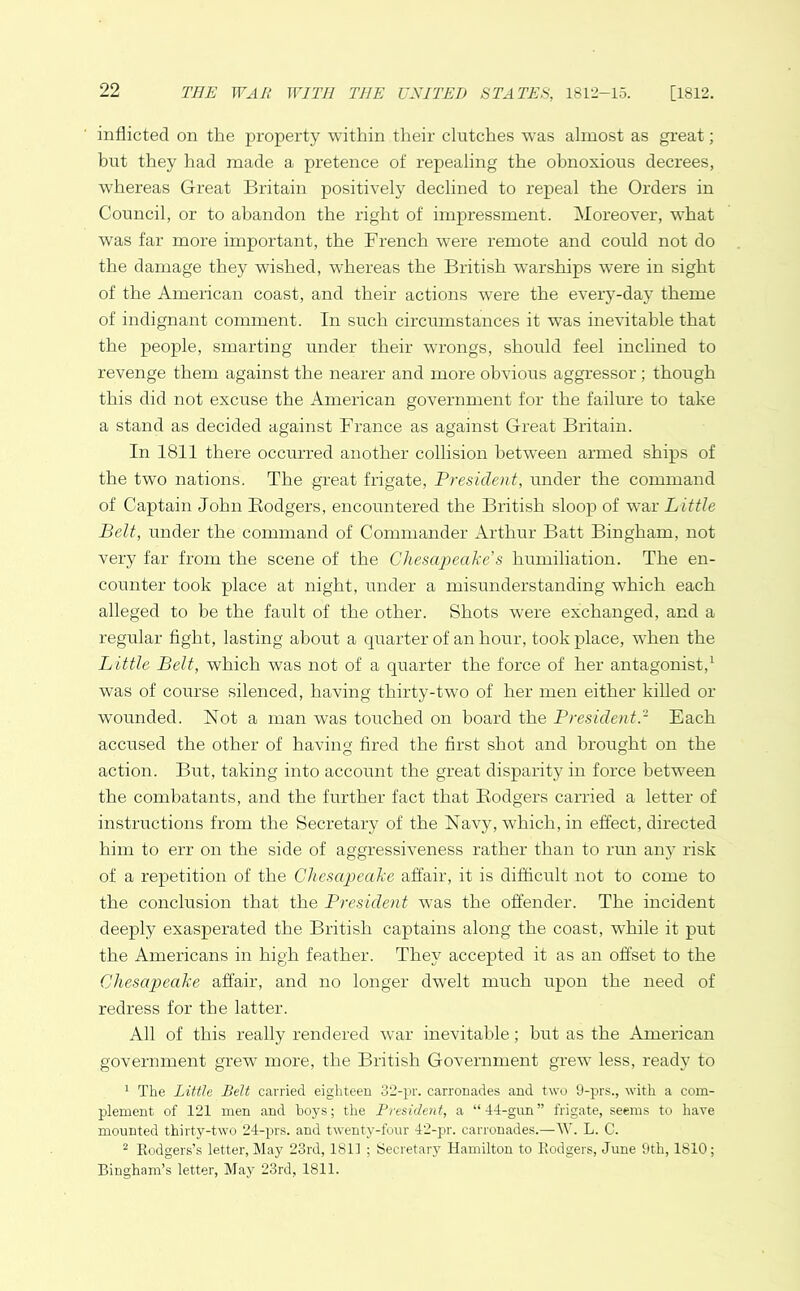 inflicted on the property within their clutches was almost as great; but they had made a pretence of repealing the obnoxious decrees, whereas Great Britain positively declined to repeal the Orders in Council, or to abandon the right of impressment. Moreover, what was far more important, the French were remote and could not do the damage they wished, whereas the British warships wrere in sight of the American coast, and their actions wrere the every-day theme of indignant comment. In such circumstances it wras inevitable that the people, smarting under their wrongs, should feel inclined to revenge them against the nearer and more obvious aggressor ; though this did not excuse the American government for the failure to take a stand as decided against France as against Great Britain. In 1811 there occurred another collision between armed ships of the two nations. The great frigate, President, under the command of Captain John Bodgers, encountered the British sloop of war Little Belt, under the command of Commander Arthur Batt Bingham, not very far from the scene of the Chesapeake’s humiliation. The en- counter took place at night, under a misunderstanding which each alleged to be the fault of the other. Shots were exchanged, and a regular fight, lasting about a quarter of an hour, took place, when the Little Belt, which was not of a quarter the force of her antagonist,1 was of course silenced, having thirty-two of her men either killed or wounded. Not a man was touched on board the President.2 Each accused the other of having fired the first shot and brought on the action. But, taking into account the great disparity in force between the combatants, and the further fact that B.odgers carried a letter of instructions from the Secretary of the Navy, which, in effect, directed him to err on the side of aggressiveness rather than to run any risk of a repetition of the Chesapeake affair, it is difficult not to come to the conclusion that the President wTas the offender. The incident deeply exasperated the British captains along the coast, while it put the Americans in high feather. They accepted it as an offset to the Chesapeake affair, and no longer dwelt much upon the need of redress for the latter. All of this really rendered war inevitable; but as the American government grew more, the British Government grew less, ready to 1 The Little Belt carried eighteen 32-pr. carronades and two 9-prs., with a com- plement of 121 men and hoys; the President, a “44-gun” frigate, seems to have mounted thirty-two 24-prs. and twenty-four 42-pr. carronades.—W. L. C. 2 Rodgers’s letter, May 23rd, 1811 ; Secretary Hamilton to Rodgers, June 9th, 1810; Bingham’s letter, May 23rd, 1811.