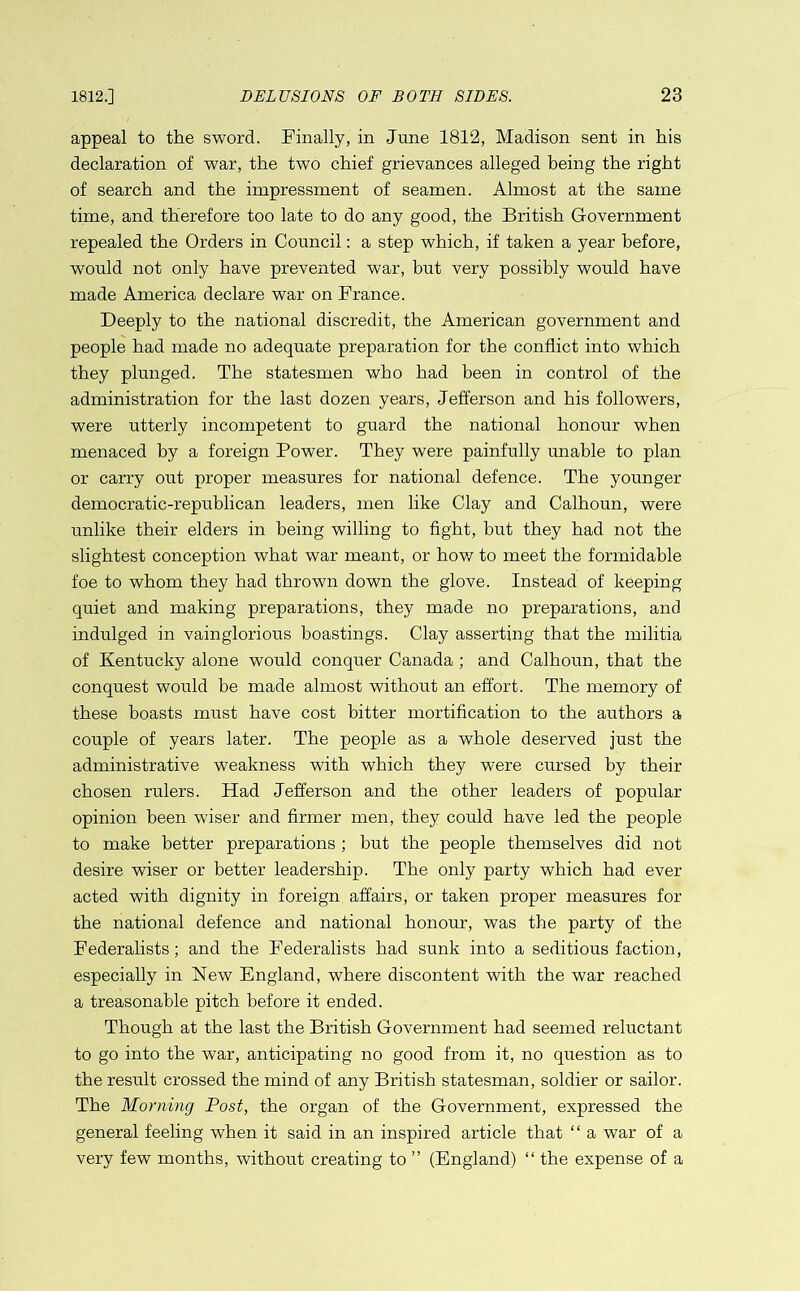 appeal to the sword. Finally, in June 1812, Madison sent in his declaration of war, the two chief grievances alleged being the right of search and the impressment of seamen. Almost at the same time, and therefore too late to do any good, the British Government repealed the Orders in Council: a step which, if taken a year before, would not only have prevented war, but very possibly would have made America declare war on France. Deeply to the national discredit, the American government and people had made no adequate preparation for the conflict into which they plunged. The statesmen who had been in control of the administration for the last dozen years, Jefferson and his followers, were utterly incompetent to guard the national honour when menaced by a foreign Power. They were painfully unable to plan or carry out proper measures for national defence. The younger democratic-republican leaders, men like Clay and Calhoun, were unlike their elders in being willing to fight, but they had not the slightest conception what war meant, or how to meet the formidable foe to whom they had thrown down the glove. Instead of keeping quiet and making preparations, they made no preparations, and indulged in vainglorious boastings. Clay asserting that the militia of Kentucky alone would conquer Canada ; and Calhoun, that the conquest would be made almost without an effort. The memory of these boasts must have cost bitter mortification to the authors a couple of years later. The people as a whole deserved just the administrative weakness with which they were cursed by their chosen rulers. Had Jefferson and the other leaders of popular opinion been wiser and firmer men, they could have led the people to make better preparations ; but the people themselves did not desire wiser or better leadership. The only party which had ever acted with dignity in foreign affairs, or taken proper measures for the national defence and national honour, was the party of the Federalists; and the Federalists had sunk into a seditious faction, especially in New England, where discontent with the war reached a treasonable pitch before it ended. Though at the last the British Government had seemed reluctant to go into the war, anticipating no good from it, no question as to the result crossed the mind of any British statesman, soldier or sailor. The Morning Post, the organ of the Government, expressed the general feeling when it said in an inspired article that “ a war of a very few months, without creating to ” (England) “ the expense of a