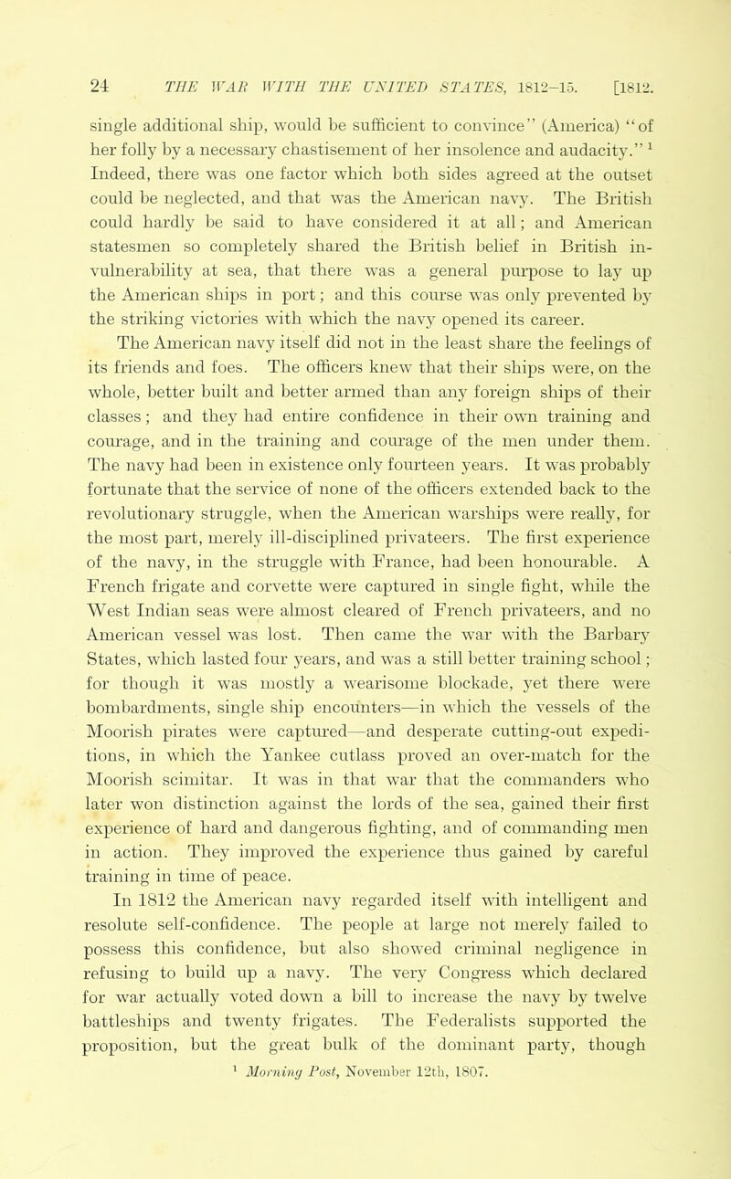 single additional ship, would be sufficient to convince” (America) “of her folly by a necessary chastisement of her insolence and audacity.” 1 Indeed, there was one factor which both sides agreed at the outset could be neglected, and that was the American navy. The British could hardly be said to have considered it at all; and American statesmen so completely shared the British belief in British in- vulnerability at sea, that there was a general purpose to lay up the American ships in port; and this course was only prevented b}r the striking victories with which the navy opened its career. The American navy itself did not in the least share the feelings of its friends and foes. The officers knew that their ships were, on the whole, better built and better armed than any foreign ships of their classes; and they had entire confidence in their own training and courage, and in the training and courage of the men under them. The navy had been in existence only fourteen years. It was probably fortunate that the service of none of the officers extended back to the revolutionary struggle, when the American warships were really, for the most part, merely ill-disciplined privateers. The first experience of the navy, in the struggle with France, had been honourable. A French frigate and corvette were captured in single fight, while the West Indian seas were almost cleared of French privateers, and no American vessel was lost. Then came the war with the Barbary States, which lasted four years, and was a still better training school; for though it was mostly a wearisome blockade, yet there were bombardments, single ship encounters—in which the vessels of the Moorish pirates were captured—and desperate cutting-out expedi- tions, in which the Yankee cutlass proved an over-match for the Moorish scimitar. It was in that war that the commanders who later won distinction against the lords of the sea, gained their first experience of hard and dangerous fighting, and of commanding men in action. They improved the experience thus gained by careful training in time of peace. In 1812 the American navy regarded itself with intelligent and resolute self-confidence. The people at large not merely failed to possess this confidence, but also showed criminal negligence in refusing to build up a navy. The very Congress which declared for war actually voted down a bill to increase the navy by twelve battleships and twenty frigates. The Federalists supported the proposition, but the great bulk of the dominant party, though 1 Morning Post, November 12th, 1807.