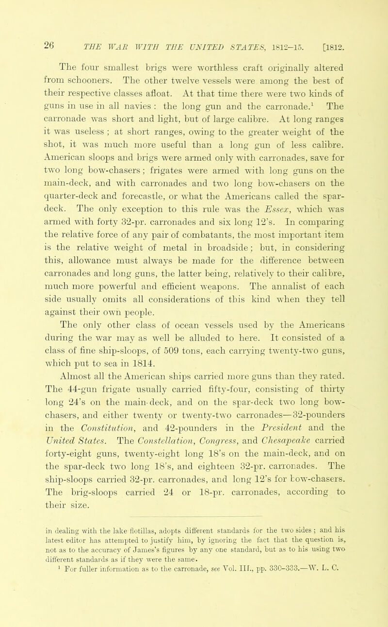 The four smallest brigs were worthless craft originally altered from schooners. The other twelve vessels were among the best of their respective classes afloat. At that time there were two kinds of guns in use in all navies : the long gun and the carronade.1 The carronade was short and light, but of large calibre. At long ranges it was useless ; at short ranges, owing to the greater weight of the shot, it was much more useful than a long gun of less calibre. American sloops and brigs were armed only with carronades, save for two long bow-chasers; frigates were armed with long guns on the main-deck, and with carronades and two long bow-chasers on the quarter-deck and forecastle, or what the Americans called the spar- deck. The only exception to this rule was the Essex, which was armed with forty 32-pr. carronades and six long T2’s. In comparing the relative force of any pair of combatants, the most important item is the relative weight of metal in broadside; but, in considering this, allowance must always be made for the difference between carronades and long guns, the latter being, relatively to their calibre, much more powerful and efficient weapons. The annalist of each side usually omits all considerations of this kind when they tell against their own people. The only other class of ocean vessels used by the Americans during the war may as well be alluded to here. It consisted of a class of fine ship-sloops, of 509 tons, each carrying twenty-two guns, which put to sea in 1814. Almost all the American ships carried more guns than they rated. The 44-gun frigate usually carried fifty-four, consisting of thirty long 24’s on the main-deck, and on the spar-deck two long bow- chasers, and either twenty or twenty-two carronades—32-pounders in the Constitution, and 42-pounders in the President and the United States. The Constellation, Congress, and Chesapeake carried forty-eight guns, twenty-eight long 18’s on the main-deck, and on the spar-deck two long 18’s, and eighteen 32-pr. carronades. The ship-sloops carried 32-pr. carronades, and long 12’s for bow-chasers. The brig-sloops carried 24 or 18-pr. carronades, according to their size. in dealing with the lake flotillas, adopts different standards lor the two sides ; and his latest editor has attempted to justify him, by ignoring the fact that the question is, not as to the accuracy of James’s figures by any one standard, but as to his using two different standards as if they were the same. 1 For fuller information as to the carronade, see Vol. Ilf., pp. 33C-333.—W. L. C.