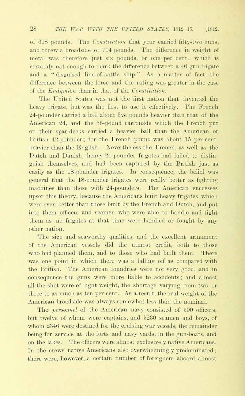 of 698 pounds. The Constitution that year carried fifty-two guns, and threw a broadside of 704 pounds. The difference in weight of metal was therefore just six pounds, or one per cent., which is certainly not enough to mark the difference between a 40-gun frigate and a “ disguised line-of-battle ship.” As a matter of fact, the difference between the force and the rating was greater in the case of the Enclymion than in that of the Constitution. The United States was not the first nation that invented the heavy frigate, hut was the first to use it effectively. The French 24-pounder carried a ball about five pounds heavier than that of the American 24, and the 36-pound carronade which the French put on their spar-decks carried a heavier ball than the American or British 42-pounder; for the French pound was about 15 per cent, heavier than the English. Nevertheless the French, as 'well as the Dutch and Danish, heavy 24-pounder frigates had failed to distin- guish themselves, and had been captured by the British just as easily as the 18-pounder frigates. In consequence, the belief was general that the 18-pounder frigates were really better as fighting machines than those with 24-pounders. The American successes upset this theory, because the Americans built heavy frigates which were even better than those built by the French and Dutch, and put into them officers and seamen who were able to handle and fight them as no frigates at that time were handled or fought by any other nation. The size and seaworthy qualities, and the excellent armament of the American vessels did the utmost credit, both to those who had planned them, and to those who had built them. There was one point in which there was a falling off as compared with the British. The American foundries were not very good, and in consequence the guns were more liable to accidents; and almost all the shot were of light weight, the shortage varying from two or three to as much as ten per cent. As a result, the real weight of the American broadside was always somewhat less than the nominal. The personnel of the American navy consisted of 500 officers, but twelve of whom were captains, and 5230 seamen and boys, of whom 2346 were destined for the cruising war vessels, the remainder being for service at the forts and navy yards, in the gun-boats, and on the lakes. The officers were almost exclusively native Americans. In the crews native Americans also overwhelmingly predominated; there were, however, a certain number of foreigners aboard almost